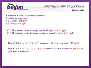 Ключевое слово: « доставка цветов » Стоимость перехода: 1-е место:  ~ 115 руб . 2-е место:  ~ 77 руб . ОПТИМИЗАЦИЯ БЮДЖЕТА В ПОИСКЕ CPM  контекстного баннера на Рамблере:  800 руб . CPM  контекстного баннера в партнерской сети:  400 руб . При  CTR` е  =  0.7%  = 7 кликов с 1000 показов  ~   114 руб . При  CTR` е  =  1%, 2%, 3%  стоимость клика падает до  80, 40, 26 руб .  соответственно. 
