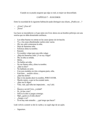 Cuando no se puede asegurar que algo es real, es mejor ser desconfiado.

                              CAPÍTULO 7 – JUGUEMOS

Entre la oscuridad de la siguiente habitación pude distinguir una silueta. ¿Podría ser…?

-   ¿Crow? ¿Eres tú?
-   ¡Error!

Las luces se encendieron y el que antes era Crow ahora era un hombre pelirrojo con una
sonrisa que no daba demasiada confianza.

-   Las niñas buenas no entran en las casas ajenas sin invitación.
-   Ya, y las casas abandonadas suelen estar vacías.
-   Oh, nos salió contestona la niña.
-   Deja de llamarme niña.
-   Entonces dime tu nombre.
-   Kasumi.
-   Un nombre vulgar para una niña vulgar.
-   ¡Deja de llamarme niña! ¡Y no soy vulgar!
-   Oh, la niña se enfada.
-   Idiota…
-   No hables así niña.
-   No me llames niña y dime tu nombre.
-   ¿Qué se dice?
-   No hablarás en serio.
-   Con esos modales no irás a ninguna parte, niña.
-   Está bien… maldito idiota…
-   ¿Qué has dicho?
-   Que si me puedes decir tu nombre, POR FAVOR.
-   Mucho mejor, a que no ha costado tanto.
-   ¡Que me lo digas!
-   Vale, vale, qué niña tan impaciente… soy Loki.
-   …
-   Buscas a un tal Crow, ¿verdad?
-   Sí, ¿lo has visto?
-   Solo te lo diré si juegas conmigo.
-   Mpf, ¿quién es el niño ahora?
-   ¿Juegas o no?
-   Si no hay más remedio… ¿qué tengo que hacer?

Loki volvió a sonreír se dio la vuelta y se cogió algo de un cajón.

-   Juguemos.
 