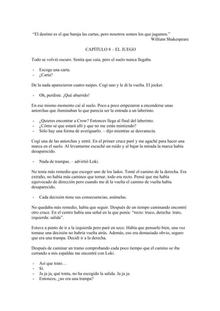 “El destino es el que baraja las cartas, pero nosotros somos los que jugamos.”
                                                                    William Shakespeare

                                CAPÍTULO 8 – EL JUEGO

Todo se volvió oscuro. Sentía que caía, pero el suelo nunca llegaba.

-   Escoge una carta.
-   ¿Carta?

De la nada aparecieron cuatro naipes. Cogí uno y le di la vuelta. El jocker.

-   Oh, perdiste. ¡Qué aburrido!

En ese mismo momento caí al suelo. Poco a poco empezaron a encenderse unas
antorchas que iluminaban lo que parecía ser la entrada a un laberinto.

-   ¿Quieres encontrar a Crow? Entonces llega al final del laberinto.
-   ¿Cómo sé que estará allí y que no me estás mintiendo?
-   Sólo hay una forma de averiguarlo. – dijo mientras se desvanecía.

Cogí una de las antorchas y entré. En el primer cruce paré y me agaché para hacer una
marca en el suelo. Al levantarme escuché un ruido y al bajar la mirada la marca había
desaparecido.

-   Nada de trampas. – advirtió Loki.

No tenía más remedio que escoger uno de los lados. Tomé el camino de la derecha. Era
extraño, no había más caminos que tomar, todo era recto. Pensé que me había
equivocado de dirección pero cuando me di la vuelta el camino de vuelta había
desaparecido.

-   Cada decisión tiene sus consecuencias, asúmelas.

No quedaba más remedio, había que seguir. Después de un tiempo caminando encontré
otro cruce. En el centro había una señal en la que ponía: “recto: truco, derecha: trato,
izquierda: salida”.

Estuve a punto de ir a la izquierda pero paré en seco. Había que pensarlo bien, una vez
tomase una decisión no habría vuelta atrás. Además, eso era demasiado obvio, seguro
que era una trampa. Decidí ir a la derecha.

Después de caminar un tramo comprobando cada poco tiempo que el camino se iba
cerrando a mis espaldas me encontré con Loki.

-   Así que trato…
-   Sí.
-   Ja ja ja, qué tonta, no ha escogido la salida. Ja ja ja.
-   Entonces, ¿no era una trampa?
 
