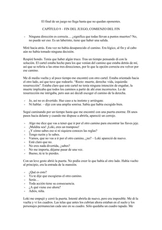 El final de un juego no llega hasta que no quedan oponentes.

               CAPÍTULO 9 – FIN DEL JUEGO, COMIENZO DEL FIN

-   Ninguna dirección es correcta… ¿significa que todas llevan a puntos muertos? No,
    no puede ser eso. Es un laberinto, tiene que haber una salida.

Miré hacia atrás. Esta vez no había desaparecido el camino. Era lógico, al fin y al cabo
aún no había tomado ninguna decisión.

Respiré hondo. Tenía que haber algún truco. Tras un tiempo pensando di con la
solución. El cartel estaba hecho para los que venían del camino que estaba detrás de mí,
así que se refería a las otras tres direcciones, por lo que la opción correcta era volver por
ese camino.

Me di media vuelta y al poco tiempo me encontré con otro cartel. Estaba orientado hacia
el otro lado, así que tuve que rodearlo. “Recto: muerte, derecha: vida, izquierda:
resurrección”. Estaba claro que este cartel no tenía ninguna intención de engañar, la
muerte implicaba que todos los caminos a partir de ahí eran incorrectos. Lo de
resurrección me intrigaba, pero aun así decidí escoger el camino de la derecha.

-   Jo, así no es divertido. Haz caso a tu instinto y arriésgate.
-   Ni hablar. – dije con una amplia sonrisa. Sabía que había escogido bien.

Seguí caminando por un tiempo hasta que me encontré con una puerta enorme. Di unos
pasos hacia delante y cuando me dispuse a abrirla, apareció un cerrojo.

-   Algo me dice que vas a tener que ir por el otro camino para encontrar las llaves jeje.
-   ¡Maldita sea! ¡Loki, eres un tramposo!
-   ¿Y cómo sabes eso si ni siquiera conoces las reglas?
-   Tengo razón y lo sabes.
-   Vamos, que no vas a ir por el otro camino, ¿no? – Loki apareció de nuevo.
-   Está claro que no.
-   No eres nada divertida, ¿sabes?
-   No me importa, déjame pasar de una vez.
-   Bueno, tú te lo pierdes.

Con un leve gesto abrió la puerta. No podía creer lo que había al otro lado. Había vuelto
al principio, era la entrada de la mansión.

-   ¿Qué es esto?
-   Ya te dije que escogieras el otro camino.
-   Serás…
-   Toda acción tiene su consecuencia.
-   ¿A qué viene eso ahora?
-   Adiós, niña.

Loki me empujó y cerró la puerta. Intenté abrirla de nuevo, pero era imposible. Me di la
vuelta y vi los cuadros. Las telas que antes los cubrían ahora estaban en el suelo y los
personajes permanecían cada uno en su cuadro. Sólo quedaba un cuadro tapado. Me
 