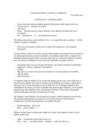 Caer está permitido. Levantarse es obligatorio.
                                                                          Proverbio ruso.

                          CAPÍTULO 10 – PRUEBA FINAL

-   ¡Estoy harta de vuestras malditas pruebas! Sólo quiero saber dónde está Crow.
-   Así que es eso… está bien, te lo diré.
-   ¿En serio?
-   Claro. – Morrigu movió su mano derecha e hizo aparecer la cabeza de Crow. -
    ¿Contenta?
-   No… no puede ser… él… ¡no puede estar muerto!

Me fallaron las piernas, caí de rodillas. Crow… era imposible, pero su cabeza… Estaba
confusa. Confusa y enfadada.

-   Si te sirve de consuelo, luchó como el mejor de los guerreros. Fue un placer
    decapitarle.

Levanté cabeza y observé con odio a la que había matado a mi mentor. Puse mi mano en
mi cintura para alcanzar uno de mis katares y me abalancé sobre ella. Lo esquivó con
facilidad. Intenté atacarla varias veces más, pero ella me evadía sin esfuerzo. No podía
más, las fuerzas me fallaban. Caí al suelo. Era imposible, no podía vencerla.

-   Necesitarás algo más que eso para derrotarme. ¿Por qué no muestras tu habilidad,
    Kuzguner? ¿Acaso no puedes? Eres patética.
-   Cállate…
-   Hay que ver, con lo fuerte que era tu maestro no sé cómo puedes ser tan débil…
-   ¡Que te calles!
-   ¿Qué demonios…?

El colgante empezó a brillar con un verde más intenso que las otras veces hasta que el
ojo del cuervo estalló. Se formó un extraño círculo brillante en el suelo y empezaron a
salir rayos de él. Noté cómo algo se movía dentro de mí. El Kuzgún empezó a salir
cubriéndome las manos y los pies formando unas garras negras metálicas, de mi espalda
salieron unas alas robóticas y una cola de placas de hierro. Noté cómo una pequeña
porción de Kuzgún salía de mi cuello hacia los ojos.

Me abalancé sobre Morrigu. No recuerdo lo que pasó, cuando recuperé la consciencia
ella estaba ensangrentada y por primera vez me miró con una sonrisa llena de
complicidad. Escuché unas palmadas a mi espalda. Me giré.

-   Prueba superada – dijo Crow.
-   Pero… ¿tú no estabas…?

Dirigí la mirada hacia la cabeza que estaba en el suelo. Esta empezó a arder y de las
llamas surgió Loki.

-   Niña… no deberías creerte todo lo que ves.
-   Pero… pero… - no podía creerlo – entonces… todo esto sólo era…
 