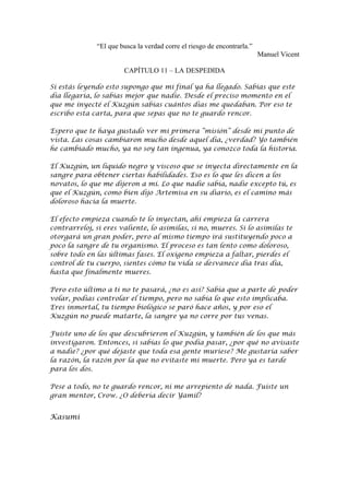 “El que busca la verdad corre el riesgo de encontrarla.”
                                                                         Manuel Vicent

                       CAPÍTULO 11 – LA DESPEDIDA

Si estás leyendo esto supongo que mi final ya ha llegado. Sabías que este
día llegaría, lo sabías mejor que nadie. Desde el preciso momento en el
que me inyecté el Kuzgún sabías cuántos días me quedaban. Por eso te
escribo esta carta, para que sepas que no te guardo rencor.

Espero que te haya gustado ver mi primera “misión” desde mi punto de
vista. Las cosas cambiaron mucho desde aquel día, ¿verdad? Yo también
he cambiado mucho, ya no soy tan ingenua, ya conozco toda la historia.

El Kuzgún, un líquido negro y viscoso que se inyecta directamente en la
sangre para obtener ciertas habilidades. Eso es lo que les dicen a los
novatos, lo que me dijeron a mí. Lo que nadie sabía, nadie excepto tú, es
que el Kuzgún, como bien dijo Artemisa en su diario, es el camino más
doloroso hacia la muerte.

El efecto empieza cuando te lo inyectan, ahí empieza la carrera
contrarreloj, si eres valiente, lo asimilas, si no, mueres. Si lo asimilas te
otorgará un gran poder, pero al mismo tiempo irá sustituyendo poco a
poco la sangre de tu organismo. El proceso es tan lento como doloroso,
sobre todo en las últimas fases. El oxígeno empieza a faltar, pierdes el
control de tu cuerpo, sientes cómo tu vida se desvanece día tras día,
hasta que finalmente mueres.

Pero esto último a ti no te pasará, ¿no es así? Sabía que a parte de poder
volar, podías controlar el tiempo, pero no sabía lo que esto implicaba.
Eres inmortal, tu tiempo biológico se paró hace años, y por eso el
Kuzgún no puede matarte, la sangre ya no corre por tus venas.

Fuiste uno de los que descubrieron el Kuzgún, y también de los que más
investigaron. Entonces, si sabías lo que podía pasar, ¿por qué no avisaste
a nadie? ¿por qué dejaste que toda esa gente muriese? Me gustaría saber
la razón, la razón por la que no evitaste mi muerte. Pero ya es tarde
para los dos.

Pese a todo, no te guardo rencor, ni me arrepiento de nada. Fuiste un
gran mentor, Crow. ¿O debería decir Yamil?


Kasumi
 