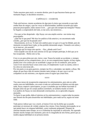 Todos nacemos para morir, es nuestro destino, pero lo que hacemos hasta que ese
momento llegue, lo decidimos nosotros…

                              CAPÍTULO 2 – CUERVOS

Todo está borroso, intento acordarme de algo pero lo único que recuerdo es que todo
estaba lleno de sangre y que las voces se distorsionaban, también recuerdo que todos
parecían preocupados, todos menos Crow… ¿por qué está siempre tan tranquilo? Nunca
he llegado a comprenderle del todo, es tan serio, tan misterioso...

 -Veo que ya has despertado –dijo Suyay con una amplia sonrisa –nos tenías muy
preocupados.
 -¿Qué fue lo que pasó? Me hice los análisis el día anterior y no encontraste nada
extraño, ¿por qué me ha pasado esto?
 -Sinceramente, no lo se. Te haré otro análisis para ver qué es lo que ha fallado, pero de
momento no puedo hacer nada, ya has perdido demasiada sangre. Tómatelo con calma y
no te muevas, ¿de acuerdo?
 -Supongo que no tengo otra opción… Oye, ¿dónde está Crow?
 -Está ocupado con una de esas carreras en las que siempre participa, le diré que ya te
has recuperado. –Dicho esto se fue.

Crow es un gran piloto por aire, tierra y mar. Nunca ha tenido un accidente, y siempre
queda primero en las competiciones, eso sí, no son competiciones legales, no hay reglas,
puedes tirar a los coches por un acantilado o pegar un tiro al conductor, pero pocas
veces Crow necesita hacer cosas como esas, él simplemente va por su cuenta, como si
los otros no estuvieran ahí...
Por otra parte es un gran guerrero, siempre tan frío y calculador, tan rápido y eficaz. Me
alegro de que haya sido mi mentor durante tanto tiempo y de que vaya a ser mi
compañero en mis misiones, con alguien como él seguro que estaré bien.

                                         †††††

Tras unos meses de recuperación empezaron los entrenamientos, pero aún no sabía
cuales eran mis habilidades, era como si todo ese sufrimiento no hubiera servido para
nada, Suyay empezó a preocuparse, ya que si resultaba que me habían inyectado el
Kuzgún antes de que mi cuerpo pudiese asimilarlo, no tardaría mucho en morir.
Los análisis de Suyay no eran demasiado concluyentes, no se apreciaba ninguna
anomalía.
Yo hacía lo que podía, daba el máximo en los entrenamientos y seguía todas las pautas
que Dromit me dio para desarrollar mis habilidades, pero nada servía, seguía sin notar
nada.

Todo parece indicar que voy a morir, al menos Crow me ha dicho que ya puedo
participar en misiones de verdad, empiezo hoy mismo. Estoy bastante preocupada, no se
qué puedo hacer sin ninguna habilidad, ¿estoy realmente preparada? Después de
entrenar durante tanto tiempo, no se si realmente he mejorado lo suficiente. He esperado
durante mucho tiempo este momento, pero me lo imaginaba de otra forma, pensé que ya
tendría alguna habilidad en mi primera misión.
 