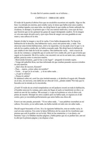 Es más fácil el camino cuando vas al infierno…

                           CAPÍTULO 3 – OBRAS DE ARTE

El ruido de la puerta al abrirse hizo que un escalofrío recorriera mi espalda. Algo no iba
bien. La entrada era enorme, pero estaba vacía, lo único que había eran unos cuadros
que estaban tapados con unas telas, me dirigí hacia la que estaba en frente subiendo las
escaleras, lo destapé y lo primero que vi fue esa sonrisa malévola y esos ojos de loca
que hicieron que se me quitasen las ganas de seguir destapando cuadros. En la imagen
se veía una mujer de pelo azul y ojos rojos llena de sangre con una guadaña en una
mano y una cabeza en la otra.

Intenté olvidar la imagen y me di la vuelta. Crow había desaparecido. Fui hacia la
habitación de la derecha, otra habitación vacía, crucé otra puerta más, y nada. Tras
atravesar unas treinta habitaciones, miré a la izquierda y no me pude creer lo que vi, la
sala de los cuadros estaba ahí, no había avanzado nada. Me dirigí hacia la habitación
que estaba al otro lado de la de los cuadros. Otra habitación vacía… miré a través de
una de las ventanas y comprobé que el coche de Crow estaba ahí, por lo que él tenía que
seguir en la mansión. Me di la vuelta y me encontré con un tío un tanto raro, estaba muy
pálido, parecía como si estuviera muerto.
- Bienvenida forastera, ¿qué le trae a este lugar? – preguntó el extraño sujeto.
- Vengo del pabellón Kisa, nos han informado de que estaban pasando sucesos extraños
en esta mansión.
- ¿Qué clase de sucesos, Kasumi?
- Pues… espera, ¿cómo sabes mi nombre?
- Verás… es que yo lo sé todo… y tú no sabes nada…
- ¿A qué te refieres?
- ¡Nunca lo sabrás!
Se abalanzó sobre mí, cerré los ojos instintivamente, y al abrirlos él seguía ahí, flotando
en el aire, sin moverse, esto debía de ser obra de Crow, ¿dónde estaba? Por más que lo
buscaba con la mirada no lo encontraba.

¡Crash! El ruido de un cristal rompiéndose en mil pedazos resonó en toda la habitación,
el hombre atravesó la ventana, pero antes de llegar al suelo se transformó en óleo y se
metió en uno de los cuadros. Me acerqué y vi que en la pintura se veía al chico con
pintas de muerto. Destapé los otros cuadros pero no había nada, ni siquiera en el del
centro, pero yo recordaba perfectamente que antes había una chica ahí.

Estuve un rato parada, pensando. “Tú no sabes nada…” esas palabras resonaban en mi
cabeza. Era cierto, yo no sabía nada, me había metido en todo esto sin saber nada…

Decidí seguir buscando a Crow, fui a la siguiente habitación, esta no estaba vacía, lo
cual era una sorpresa. Era como la típica biblioteca de las casas de los ricachones que
piensas que solo la podrás ver en la tele. Miré en las estanterías y vi un diario, era
bastante viejo y le faltaban muchas páginas y había partes que no se podían leer, aun así
lo abrí por la primera página y me dispuse a leer.
 