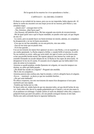 De la agonía de los muertos los vivos aprendemos a luchar…

                       CAPÍTULO 5 – EL OJO DEL CUERVO

El diario se me resbaló de las manos, pero eso no me importaba, había alguien ahí. Al
darme la vuelta me encontré con una mujer joven de tez morena, pelo blanco y una
armadura negra.
  - ¿Quién eres? –conseguí decir al fin.
  - Soy Artemisa. ¿Qué haces aquí?
 - Soy Kasumi, del pabellón Kisa. Me han asignado una misión de reconocimiento.
 -Me da igual quién seas o qué te hayan mandado, no puedes estar aquí, así que lárgate
de una vez.
 -Lo siento, pero no puedo hacer eso hasta terminar mi misión, además, mi compañero
ha desaparecido y no me iré hasta encontrarlo.
 -Creo que no me has entendido, no era una petición, sino una orden.
 -Aun así me temo que no puedo irme.
 -Tú lo has querido…
Con un movimiento de manos hizo aparecer un arco y una flecha, y en un segundo ya
me estaba apuntando. La flecha empezó a brillar, y cuando brilló al máximo, la soltó.
No me molesté en correr, sabía que sería inútil, me tapé el rostro con los brazos para
evitar una posible herida mortal. De repente apareció una intensa luz verde que se
extendió formando un escudo delante de mí, la flecha no fue capaz de atravesarlo. Al
desaparecer la luz me di cuenta. El causante era el colgante que me había dado Crow
antes de entrar en la mansión.
Artemisa se quedó perpleja, miraba fijamente mi colgante, mi reacción tampoco era
distinta, no sabía qué había pasado.
-¿De dónde has sacado ese colgante? –Preguntó aún aturdida.
-Me lo dio mi compañero…
Artemisa parecía más confusa aún, bajó la mirada y volvió a dirigirla hacia el colgante.
-Eso es… -murmuró –ya decía yo que me resultaba familiar…
-¿De qué estás hablando?
No obtuve respuesta, con otro movimiento de manos hizo desaparecer el arco para
sustituirlo por una espada.
-Tendrás que luchar por tu vida.
Se lanzó sobre mí, estaba harta de que me atacaran todos, así que decidí luchar de una
vez. Salté sobre ella, desvié la espada golpeándola por el lateral y con mi otra mano le
di un puñetazo en estómago. Cuando caímos al suelo me abalancé sobre ella y empecé a
golpearla hasta que paró mis puños y de una patada consiguió tirarme al otro lado.
Hecho esto salió corriendo hacia la siguiente habitación.
 