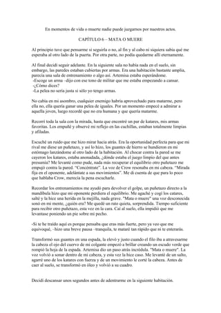 En momentos de vida o muerte nadie puede juzgarnos por nuestros actos.

                          CAPÍTULO 6 – MATA O MUERE

Al principio tuve que pensarme si seguirla o no, al fin y al cabo ni siquiera sabía qué me
esperaba al otro lado de la puerta. Por otra parte, no podía quedarme allí eternamente.

Al final decidí seguir adelante. En la siguiente sala no había nada en el suelo, sin
embargo, las paredes estaban cubiertas por armas. Era una habitación bastante amplia,
parecía una sala de entrenamiento o algo así. Artemisa estaba esperándome.
 -Escoge un arma –dijo con ese tono de militar que me estaba empezando a cansar.
 -¿Cómo dices?
 -La pelea no sería justa si sólo yo tengo armas.

No cabía en mi asombro, cualquier enemigo habría aprovechado para matarme, pero
ella no, ella quería ganar una pelea de iguales. Por un momento empecé a admirar a
aquella joven, luego recordé que no era humana y que quería matarme.

Recorrí toda la sala con la mirada, hasta que encontré un par de katares, mis armas
favoritas. Los empuñé y observé mi reflejo en las cuchillas, estaban totalmente limpias
y afiladas.

Escuché un ruido que me hizo mirar hacia atrás. Era la oportunidad perfecta para que mi
rival me diese un puñetazo, y así lo hizo, los guantes de hierro se hundieron en mi
estómago lanzándome al otro lado de la habitación. Al chocar contra la pared se me
cayeron los katares, estaba anonadada, ¿dónde estaba el juego limpio del que antes
presumía? Me levanté como pude, nada más recuperar el equilibrio otro puñetazo me
empujó contra la pared. “Concéntrate”. La voz de Crow resonaba en mi cabeza. “Mirada
fija en el oponente, adelántate a sus movimientos”. Me di cuenta de que para lo poco
que hablaba Crow, merecía la pena escucharle.

Recordar los entrenamientos me ayudó para devolver el golpe, un puñetazo directo a la
mandíbula hizo que mi oponente perdiera el equilibrio. Me agaché y cogí los catares,
salté y la hice una herida en la mejilla, nada grave. "Mata o muere" una voz desconocida
sonó en mi mente, ¿quién era? Me quedé un rato quieta, sorprendida. Tiempo suficiente
para recibir otro puñetazo, esta vez en la cara. Caí al suelo, ella impidió que me
levantase poniendo un pie sobre mi pecho.

-Si te he traído aquí es porque pensaba que eras más fuerte, pero ya veo que me
equivoqué, –hizo una breve pausa –tranquila, te mataré tan rápido que ni te enterarás.

Transformó sus guantes en una espada, la elevó y justo cuando el filo iba a atravesarme
la cabeza el ojo del cuervo de mi colgante empezó a brillar creando un escudo verde que
rompió la hoja de la espada. Artemisa dio un paso atrás incrédula. "Mata o muere". La
voz volvió a sonar dentro de mi cabeza, y esta vez la hice caso. Me levanté de un salto,
agarré uno de los katares con fuerza y de un movimiento le corté la cabeza. Antes de
caer al suelo, se transformó en óleo y volvió a su cuadro.


Decidí descansar unos segundos antes de adentrarme en la siguiente habitación.
 
