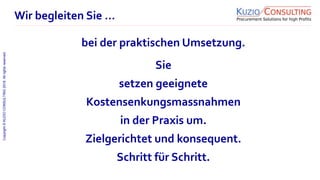 Copyright©KUZIOCONSULTING2018.Allrightsreserved.
1/11
Sie
setzen geeignete
Kostensenkungsmassnahmen
in der Praxis um.
Zielgerichtet und konsequent.
Schritt für Schritt.
Wir begleiten Sie …
bei der praktischen Umsetzung.
 