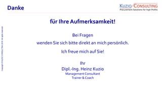 Copyright©KUZIOCONSULTING2018.Allrightsreserved.
1/11
Bei Fragen
wenden Sie sich bitte direkt an mich persönlich.
Ich freue mich auf Sie!
Ihr
Dipl.-Ing. Heinz Kuzio
ManagementConsultant
Trainer & Coach
Danke
für Ihre Aufmerksamkeit!
 
