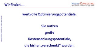 Copyright©KUZIOCONSULTING2018.Allrightsreserved.
1/11
Sie nutzen
große
Kostensenkungspotentiale,
die bisher „verschenkt“ wurden.
Wir finden …
wertvolle Optimierungspotentiale.
 