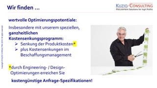 Copyright©KUZIOCONSULTING2018.Allrightsreserved.
1/11
Wir finden …
wertvolle Optimierungspotentiale:
Insbesondere mit unserem speziellen,
ganzheitlichen
Kostensenkungsprogramm:
 Senkung der Produktkosten*
 plus Kostensenkungen im
Beschaffungsmanagement
*durch Engineering- / Design-
Optimierungen erreichen Sie
kostengünstige Anfrage-Spezifikationen!
 