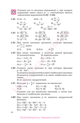 10
Укажите все те значения переменной х, при которых
выражение имеет смысл (т. е. естественную область
определения выражения) (1.22—1.23).
1.22. 1) 2х + 1; 2) 3х − 2; 3)
4 7
3 6
x
x
−
−
;
4)
5 1
4 16
x
x
−
+
; 5)
4
2x x( )
;
+
6)
−
−
6
3( )
;
x x
7)
9 4
2 1 8
x
x x
−
− −( )( )
; 8)
2 7
5 6 2 10
x
x x
+
− −( )( )
.
1.23. 1) 3 4x − ; 2) 2 5x + ; 3) 4 0 5− , ;x
4) 0 1 8, ;− x 5) ( ) ;x −6 2
6) ( ) ;9 2
+ x
7) x2
7+ ; 8) ( ) ;x − +1 122
9) x −4.
1.24. При каком значении аргумента значение функции
y
x
x
=
−
+
3
5
равно:
1) 2; 2) 0; 3) 0,5; 4) 2
3
?
1.25°. При каких значениях х значения данной функции
1) положительны; 2) отрицательны:
а) у = −1,5х + 3; б) у = 3,5х − 7;
в) y x= − +6 1
3
; г) у = −2х + 9,6;
д) y x= − −1
2
4; е) y x= +1
4
2?
1.26°. Укажите такие значения k, при которых функция
у = (k − 4)х2
:
1) является квадратичной и имеет наибольшее значение;
2) является квадратичной и не имеет наибольшего зна-
чения;
3) не является квадратичной.
1.27. Функция y x= 1
3
2
определена на множестве:
1) [0; + ); 2) (− ; 0]; 3) N;
4) Z; 5) [−4; 3]; 6) [−2; 4].
Укажите для нее множество значений, а также наи-
меньшее и наибольшее значения.
1.28*. При каких значениях р не является квадратичной
функция:
1) у = (3р2
− 5р + 8)х2
+ 4х − 1;
2) у = (−2р2
+ 3р − 1)х2
− 6х + 5;
3) у = (−5р2
− 4р − 1)х2
+ 7х + 3;
4) у = (4р2
− 7р + 3)х2
− 5х − 2?
Правообладатель Народная асвета
Народная
асвета
 
