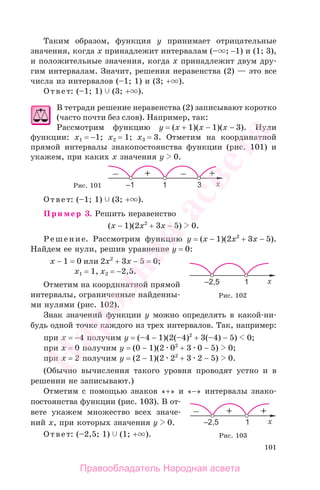 101
Таким образом, функция у принимает отрицательные
значения, когда х принадлежит интервалам (– ; −1) и (1; 3),
и положительные значения, когда х принадлежит двум дру-
гим интервалам. Значит, решения неравенства (2) — это все
числа из интервалов (–1; 1) и (3; + ).
Ответ: (–1; 1) (3; + ).
В тетради решение неравенства (2) записывают коротко
(часто почти без слов). Например, так:
Рассмотрим функцию y = (x + 1)(x − 1)(x − 3). Нули
функции: x1 = −1; x2 = 1; x3 = 3. Отметим на координатной
прямой интервалы знакопостоянства функции (рис. 101) и
укажем, при каких x значения у 0.
Рис. 101
Ответ: (–1; 1) (3; + ).
Пример 3. Решить неравенство
(x − 1)(2x2
+ 3x − 5) 0.
Решение. Рассмотрим функцию y = (x − 1)(2x2
+ 3x − 5).
Найдем ее нули, решив уравнение y = 0:
x − 1 = 0 или 2x2
+ 3x − 5 = 0;
x1 = 1, x2 = −2,5.
Отметим на координатной прямой
интервалы, ограниченные найденны-
ми нулями (рис. 102).
Знак значений функции у можно определять в какой-ни-
будь одной точке каждого из трех интервалов. Так, например:
при x = −4 получим у = (–4 − 1)(2(–4)2
+ 3(–4) − 5) 0;
при x = 0 получим у = (0 − 1)(2 02
+ 3 0 − 5) 0;
при x = 2 получим у = (2 − 1)(2 22
+ 3 2 − 5) 0.
(Обычно вычисления такого уровня проводят устно и в
решении не записывают.)
Отметим с помощью знаков «+» и «−» интервалы знако-
постоянства функции (рис. 103). В от-
вете укажем множество всех значе-
ний х, при которых значения у 0.
Ответ: (–2,5; 1) (1; + ).
Рис. 102
Рис. 103
Правообладатель Народная асвета
Народная
асвета
 