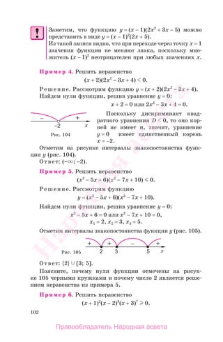 102
Заметим, что функцию y = (x − 1)(2x2
+ 3x − 5) можно
представить в виде y = (x − 1)2
(2x + 5).
Из такой записи видно, что при переходе через точку x = 1
значения функции не меняют знака, поскольку мно-
житель (x − 1)2
неотрицателен при любых значениях х.
Пример 4. Решить неравенство
(х + 2)(2x2
− 3x + 4) 0.
Решение. Рассмотрим функцию y = (х + 2)(2x2
− 3x + 4).
Найдем нули функции, решив уравнение y = 0:
х + 2 = 0 или 2x2
− 3x + 4 = 0.
Поскольку дискриминант квад-
ратного уравнения D 0, то оно кор-
ней не имеет и, значит, уравнение
y = 0 имеет единственный корень
х = −2.
Отметим на рисунке интервалы знакопостоянства функ-
ции у (рис. 104).
Ответ: (– ; −2).
Пример 5. Решить неравенство
(x2
− 5x + 6)(x2
− 7x + 10) 0.
Решение. Рассмотрим функцию
у = (x2
− 5x + 6)(x2
− 7x + 10).
Найдем нули функции, решив уравнение у = 0:
x2
− 5x + 6 = 0 или x2
− 7x + 10 = 0,
x1 = 2, x2 = 3, x3 = 5.
Отметим интервалы знакопостоянства функции у (рис. 105).
Рис. 105
Ответ: {2} [3; 5].
Поясните, почему нули функции отмечены на рисун-
ке 105 черными кружками и почему число 2 является реше-
нием неравенства из примера 5.
Пример 6. Решить неравенство
(x + 1)2
(x − 2)3
(x + 3)7
0.
Рис. 104
Правообладатель Народная асвета
Народная
асвета
 