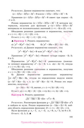 103
Решение. Данное неравенство означает, что:
(x + 1)2
(x − 2)3
(x + 3)7
= 0 или (x + 1)2
(x − 2)3
(x + 3)7
0.
Уравнение (x + 1)2
(x − 2)3
(x + 3)7
= 0 имеет три корня: −3;
−1 и 2.
Решив неравенство (x + 1)2
(x − 2)3
(x + 3)7
0 методом ин-
тервалов, получим для функции у = (x + 1)2
(x − 2)3
(x + 3)7
интервалы ее положительных значений: (− ; −3) и (2; + ).
Объединив решения уравнения и неравенства, получим
x ∈ (− ; −3] {−1} [2; + ).
Ответ: (− ; −3] {−1} [2; + ).
Пример 7. Решить неравенство:
а) х х х2 2
9 5 0− − ; б) х х x2
10 25 3 15− + − .
Решение. а) Данное неравенство означает, что:
х х х2 2
9 5 0− − = или х х х2 2
9 5 0− − .
Уравнение х х х2 2
9 5 0− − = имеет четыре корня: –3; 3;
0 и 5.
Неравенство х х х2 2
9 5 0− − равносильно (поясни-
те почему) неравенству х2
− 5х 0, т. е. х(х − 5) 0, откуда
x ∈ (− ; 0) (5; + ).
Объединив решения уравнения и неравенства, получим
x ∈ (− ; 0] {3} [5; + ).
б) Данное неравенство равносильно неравенству
х x−( ) −5 3 5
2
( ), откуда по определению модуля имеем
(х − 5)2
3(х − 5), т. е. (х − 5)2
− 3(х − 5) 0. Решая это нера-
венство, получаем:
(х − 5)(х − 8) 0, значит, x ∈ (− ; 5) (8; + ).
Ответ: а) (− ; 0] {3} [5; + ); б) (− ; 5) (8; + ).
Пример 8. Решить уравнение
( )( ) ( ) .х х х х− + − =1 2 5 02
Решение. Рассмотрим функцию y х х х х= − + −( )( ) ( )1 2 5 2
и найдем ее нули. Решив неравенство (х − 1)(х + 2) 0, най-
дем область определения функции: D = (− ; −2] [1; + ).
Нули функции у: х1 = 1, х2 = −2, х3 = 0, х4 = 5, но 0 ∉ D.
Ответ: −2; 1; 5.
Правообладатель Народная асвета
Народная
асвета
 