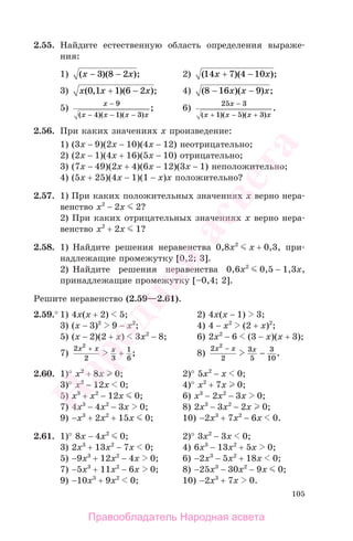 105
2.55. Найдите естественную область определения выраже-
ния:
1) ( )( );x x− −3 8 2 2) ( )( );14 7 4 10x x+ −
3) x x x( , )( );0 1 1 6 2+ − 4) ( )( ) ;8 16 9− −x x x
5)
x
x x x x
−
− − −
9
4 1 3( )( )( )
; 6)
25 3
1 5 3
x
x x x x
−
+ − +( )( )( )
.
2.56. При каких значениях х произведение:
1) (3х − 9)(2х − 10)(4х − 12) неотрицательно;
2) (2х − 1)(4х + 16)(5х − 10) отрицательно;
3) (7х − 49)(2х + 4)(6х − 12)(3х − 1) неположительно;
4) (5х + 25)(4х − 1)(1 − х)х положительно?
2.57. 1) При каких положительных значениях х верно нера-
венство х2
− 2х 2?
2) При каких отрицательных значениях х верно нера-
венство х2
+ 2х 1?
2.58. 1) Найдите решения неравенства 0,8х2
х + 0,3, при-
надлежащие промежутку [0,2; 3].
2) Найдите решения неравенства 0,6х2
0,5 − 1,3х,
принадлежащие промежутку [–0,4; 2].
Решите неравенство (2.59—2.61).
2.59.° 1) 4х(x + 2) 5; 2) 4х(x − 1) 3;
3) (x − 3)2
9 − x2
; 4) 4 − x2
(2 + x)2
;
5) (x − 2)(2 + x) 3x2
− 8; 6) 2x2
− 6 (3 − x)(x + 3);
7)
2
2 3
1
6
2
x x x+
+ ; 8)
2
2
3
5
3
10
2
x x x−
− .
2.60. 1)° x2
+ 8x 0; 2)° 5x2
− x 0;
3)° x2
− 12x 0; 4)° x2
+ 7x 0;
5) x3
+ x2
− 12x 0; 6) x3
− 2x2
− 3x 0;
7) 4x3
− 4x2
− 3x 0; 8) 2x3
− 3x2
− 2x 0;
9) −x3
+ 2x2
+ 15x 0; 10) −2x3
+ 7x2
− 6x 0.
2.61. 1)° 8x − 4x2
0; 2)° 3x2
− 3x 0;
3) 2x3
+ 13x2
− 7x 0; 4) 6x3
− 13x2
+ 5x 0;
5) −9x3
+ 12x2
− 4x 0; 6) −2x3
− 5x2
+ 18x 0;
7) −5x3
+ 11x2
− 6x 0; 8) −25x3
− 30x2
− 9x 0;
9) −10x3
+ 9x2
0; 10) −2x3
+ 7x 0.
Правообладатель Народная асвета
Народная
асвета
 