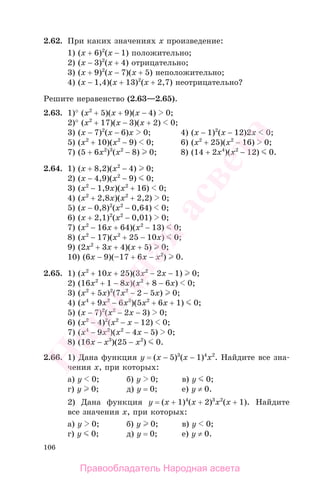 106
2.62. При каких значениях х произведение:
1) (х + 6)2
(х − 1) положительно;
2) (х − 3)2
(х + 4) отрицательно;
3) (х + 9)2
(х − 7)(х + 5) неположительно;
4) (х − 1,4)(х + 13)2
(х + 2,7) неотрицательно?
Решите неравенство (2.63—2.65).
2.63. 1)° (х2
+ 5)(х + 9)(х − 4) 0;
2)° (х2
+ 17)(х − 3)(х + 2) 0;
3) (х − 7)2
(х − 6)x 0; 4) (х − 1)2
(х − 12)2x 0;
5) (х2
+ 10)(х2
− 9) 0; 6) (х2
+ 25)(х2
− 16) 0;
7) (5 + 6х2
)3
(х2
− 8) 0; 8) (14 + 2х4
)(х2
− 12) 0.
2.64. 1) (х + 8,2)(х2
− 4) 0;
2) (х − 4,9)(х2
− 9) 0;
3) (х2
− 1,9x)(х2
+ 16) 0;
4) (х2
+ 2,8x)(х2
+ 2,2) 0;
5) (х − 0,8)2
(х2
− 0,64) 0;
6) (х + 2,1)2
(х2
− 0,01) 0;
7) (х2
− 16x + 64)(х2
− 13) 0;
8) (х2
− 17)(х2
+ 25 − 10x) 0;
9) (2х2
+ 3x + 4)(х + 5) 0;
10) (6х − 9)(–17 + 6х − х2
) 0.
2.65. 1) (х2
+ 10x + 25)(3х2
− 2x − 1) 0;
2) (16х2
+ 1 − 8x)(х2
+ 8 − 6x) 0;
3) (х2
+ 5x)2
(7х2
− 2 − 5x) 0;
4) (х4
+ 9x2
− 6x3
)(5х2
+ 6x + 1) 0;
5) (х − 7)2
(х2
− 2х − 3) 0;
6) (х2
− 4)2
(х2
− х − 12) 0;
7) (х4
− 9х2
)(х2
− 4х − 5) 0;
8) (16x − x3
)(25 − х2
) 0.
2.66. 1) Дана функция у = (х − 5)3
(x − 1)4
x2
. Найдите все зна-
чения х, при которых:
а) у 0; б) у 0; в) у 0;
г) у 0; д) у = 0; е) у ≠ 0.
2) Дана функция у = (х + 1)4
(x + 2)3
x2
(x + 1). Найдите
все значения х, при которых:
а) у 0; б) у 0; в) у 0;
г) у 0; д) у = 0; е) у ≠ 0.
Правообладатель Народная асвета
Народная
асвета
 