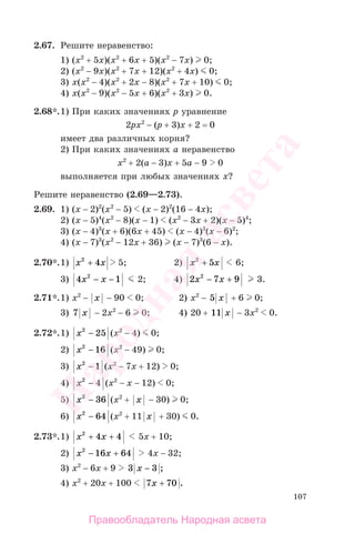 107
2.67. Решите неравенство:
1) (х2
+ 5х)(х2
+ 6х + 5)(х2
− 7х) 0;
2) (х2
− 9х)(х2
+ 7х + 12)(х2
+ 4х) 0;
3) х(х2
− 4)(х2
+ 2х − 8)(х2
+ 7х + 10) 0;
4) х(х2
− 9)(х2
− 5х + 6)(х2
+ 3х) 0.
2.68*.1) При каких значениях р уравнение
2рх2
− (р + 3)x + 2 = 0
имеет два различных корня?
2) При каких значениях а неравенство
х2
+ 2(а − 3)x + 5a − 9 0
выполняется при любых значениях х?
Решите неравенство (2.69—2.73).
2.69. 1) (x − 2)2
(x2
− 5) (x − 2)2
(16 − 4x);
2) (x − 5)4
(x2
− 8)(x − 1) (x2
− 3x + 2)(x − 5)4
;
3) (x − 4)3
(x + 6)(6x + 45) (x − 4)3
(x − 6)2
;
4) (x − 7)3
(x2
− 12x + 36) (x − 7)3
(6 − x).
2.70*.1) x x2
4+ 5; 2) x x2
5+ 6;
3) 4 12
x x− − 2; 4) 2 7 92
x x− + 3.
2.71*.1) x2
− x − 90 0; 2) x2
− 5 x + 6 0;
3) 7 x − 2x2
− 6 0; 4) 20 + 11 x − 3x2
0.
2.72*.1) x2
25− (x2
− 4) 0;
2) x2
16− (x2
− 49) 0;
3) x2
1− (x2
− 7x + 12) 0;
4) x2
4− (x2
− x − 12) 0;
5) x2
36− (x2
+ x − 30) 0;
6) x2
64− (x2
+ 11 x + 30) 0.
2.73*.1) x x2
4 4+ + 5x + 10;
2) x x2
16 64− + 4x − 32;
3) x2
− 6x + 9 3 3x − ;
4) x2
+ 20x + 100 7 70x + .
Правообладатель Народная асвета
Народная
асвета
 