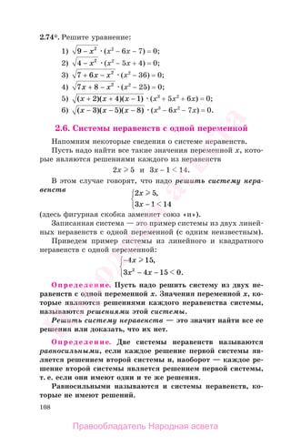 108
2.74*. Решите уравнение:
1) 9 2
− х (x2
− 6х − 7) = 0;
2) 4 2
− х (x2
− 5х + 4) = 0;
3) 7 6 2
+ −х х (x2
− 36) = 0;
4) 7 8 2
х х+ − (x2
− 25) = 0;
5) ( )( )( )х х х+ + −2 4 1 (x3
+ 5x2
+ 6х) = 0;
6) ( )( )( )х х х− − −3 5 8 (x3
− 6x2
− 7х) = 0.
2.6. Системы неравенств с одной переменной
Напомним некоторые сведения о системе неравенств.
Пусть надо найти все такие значения переменной х, кото-
рые являются решениями каждого из неравенств
2x 5 и 3x − 1 14.
В этом случае говорят, что надо решить систему нера-
венств 2 5
3 1 14
x
x
,
−
⎧
⎨
⎩
(здесь фигурная скобка заменяет союз «и»).
Записанная система — это пример системы из двух линей-
ных неравенств с одной переменной (с одним неизвестным).
Приведем пример системы из линейного и квадратного
неравенств с одной переменной:
−
−
⎧
⎨
⎩
4 15
3 4 15 02
x
x x
,
.−
Определение. Пусть надо решить систему из двух не-
равенств с одной переменной х. Значения переменной х, ко-
торые являются решениями каждого неравенства системы,
называются решениями этой системы.
Решить систему неравенств — это значит найти все ее
решения или доказать, что их нет.
Определение. Две системы неравенств называются
равносильными, если каждое решение первой системы яв-
ляется решением второй системы и, наоборот — каждое ре-
шение второй системы является решением первой системы,
т. е. если они имеют одни и те же решения.
Равносильными называются и системы неравенств, ко-
торые не имеют решений.
Правообладатель Народная асвета
Народная
асвета
 