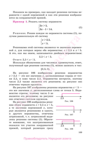 109
Покажем на примерах, как находят решения системы не-
равенств с одной переменной и как эти решения изобража-
ются на координатной прямой.
Пример 1. Решить систему неравенств
2 5
3 1 14
x
x
,
.−
⎧
⎨
⎩
(1)
Решение. Решив каждое из неравенств системы (1), по-
лучим равносильную ей систему
x
x
2 5
5
, ,
.
⎧
⎨
⎩
Решениями этой системы являются те значения перемен-
ной х, для которых верны оба неравенства: х 2,5 и х 5.
А это, как мы знаем, записывается двойным неравенством:
2,5 х 5.
Ответ: 2,5 х 5.
Используя обозначения для числовых промежутков, ответ,
полученный при решении системы (1), можно записать и так:
[2,5; 5).
На рисунке 106 изображены решения неравенства
х 2,5 — это все значения х, расположенные справа от точ-
ки 2,5, и само число 2,5. Неравенство нестрогое, поэтому
число 2,5 также является его решением; на рисунке оно
отмечено черным кружком.
На рисунке 107 изображены решения неравенства х 5 —
это все значения х, расположенные слева от точки 5. Нера-
венство строгое, поэтому число 5 не
является его решением; на рисунке
оно отмечено светлым кружком.
На рисунке 108 изображены реше-
ния обоих неравенств х 2,5 и х 5,
а те значения переменной х, кото-
рые являются решениями и одного,
и другого неравенства, отмечены
штриховкой, т. е. штриховкой выде-
лены решения системы (1). Обрати-
те внимание, что заштрихованным
оказался тот участок координатной
прямой, который размещен сразу
Рис. 106
Рис. 107
Рис. 108
Правообладатель Народная асвета
Народная
асвета
 