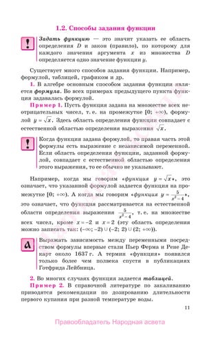 11
1.2. Способы задания функции
Задать функцию — это значит указать ее область
определения D и закон (правило), по которому для
каждого значения аргумента х из множества D
определяется одно значение функции у.
Существует много способов задания функции. Например,
формулой, таблицей, графиком и др.
1. В алгебре основным способом задания функции явля-
ется формула. Во всех примерах предыдущего пункта функ-
ция задавалась формулой.
Пример 1. Пусть функция задана на множестве всех не-
отрицательных чисел, т. е. на промежутке [0; + ), форму-
лой y x= . Здесь область определения функции совпадает с
естественной областью определения выражения x.
Когда функция задана формулой, то правая часть этой
формулы есть выражение с независимой переменной.
Если область определения функции, заданной форму-
лой, совпадает с естественной областью определения
этого выражения, то ее обычно не указывают.
Например, когда мы говорим «функция y x= », это
означает, что указанной формулой задается функция на про-
межутке [0; + ). А когда мы говорим «функция y
x
=
−
5
42
»,
это означает, что функция рассматривается на естественной
области определения выражения 5
42
x −
, т. е. на множестве
всех чисел, кроме x = −2 и x = 2 (эту область определения
можно записать так: (− ; −2) (−2; 2) (2; + )).
Выражать зависимость между переменными посред-
ством формулы впервые стали Пьер Ферма и Рене Де-
карт около 1637 г. А термин «функция» появился
только более чем полвека спустя в публикациях
Готфрида Лейбница.
2. Во многих случаях функция задается таблицей.
Пример 2. В справочной литературе по закаливанию
приводятся рекомендации по дозированию длительности
первого купания при разной температуре воды.
Правообладатель Народная асвета
Народная
асвета
 