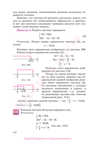 110
под двумя линиями, отмечающими решения отдельных не-
равенств системы.
Заметим, что система (1) решается настолько просто, что
для ее решения нет необходимости обращаться к рисунку.
А вот при решении следующих примеров рисунок уже ока-
зывает существенную помощь.
Пример 2. Решить систему неравенств
−
−
⎧
⎨
⎩
2 0 5
3 15 02
x
x x
, ,
.− 4
(2)
Решение. Решив первое неравенство системы (2), по-
лучим х −0,25.
Решения этого неравенства изображены на рисунке 109.
Решим второе неравенство системы (2):
3х2
− 4х − 15 0;
3(х − 3) x + 5
3
0;
− 5
3
х 3.
Решения этого неравенства изоб-
ражены на рисунке 110.
Теперь на одном рисунке линия-
ми на двух разных уровнях над ко-
ординатной прямой изобразим реше-
ния обоих неравенств системы (2).
Те значения переменной х, которые
являются решениями и одного, и
другого неравенства, т. е. являют-
ся решениями системы (2), отметим
штриховкой (рис. 111).
Значит, решения данной системы — это − 5
3
х –0,25.
Ответ: − −5
3
0 25; , .
Решение системы (2) можно оформить так:
Решение.
−
−
⎧
⎨
⎩
2 0 5
3 15 02
x
x x
, ,
;− 4
x
x
−
−
⎧
⎨
⎪
⎩⎪
0 25
35
3
, ,
(см. рис. 111);
Рис. 109
Рис. 110
Рис. 111
Правообладатель Народная асвета
Народная
асвета
 
