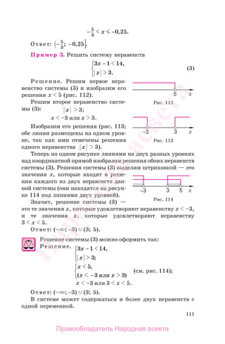 111
− −5
3
0 25x , .
Ответ: − −5
3
0 25; , .
Пример 3. Решить систему неравенств
3 1 14
3
x
x
−⎧
⎨
⎪
⎩⎪
,
.
(3)
Решение. Решим первое нера-
венство системы (3) и изобразим его
решения х 5 (рис. 112).
Решим второе неравенство систе-
мы (3): x 3;
х –3 или х 3.
Изобразим его решения (рис. 113;
обе линии размещены на одном уров-
не, так как ими отмечены решения
одного неравенства x 3).
Теперь на одном рисунке линиями на двух разных уровнях
над координатной прямой изобразим решения обоих неравенств
системы (3). Решения системы (3) выделим штриховкой — это
значения х, которые входят в реше-
ния каждого из двух неравенств дан-
ной системы (они находятся на рисун-
ке 114 под линиями двух уровней).
Значит, решение системы (3) —
это те значения х, которые удовлетворяют неравенству х –3,
и те значения х, которые удовлетворяют неравенству
3 х 5.
Ответ: (– ; −3) (3; 5).
Решение системы (3) можно оформить так:
Решение. 3 1 14
3
x
x
−⎧
⎨
⎪
⎩⎪
,
;
x
x x
5
3 3
,
( )− или
⎧
⎨
⎩
(см. рис. 114);
x –3 или 3 х 5.
Ответ: (– ; −3) (3; 5).
В системе может содержаться и более двух неравенств с
одной переменной.
Рис. 112
Рис. 113
Рис. 114
Правообладатель Народная асвета
Народная
асвета
 