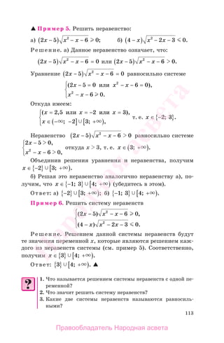 113
Пример 5. Решить неравенство:
а) 2 5 6 02
х х х−( ) − − ; б) 4 2 3 02
−( ) − −х х х .
Решение. а) Данное неравенство означает, что:
2 5 6 02
х х х−( ) − − = или 2 5 6 02
х х х−( ) − − .
Уравнение 2 5 6 02
х х х−( ) − − = равносильно системе
( ),
.
2 5 0 6 0
6 0
2
2
х х х
х х
− = − − =
− −
⎧
⎨
⎪
⎩⎪
или
Откуда имеем:
( , ),
; ; ,
х х х
х
= = − =
∈ − −( ] +[ )
⎧
⎨
⎪
⎩⎪
2 5 2 3
2 3
или или
т. е. x ∈ −{ }2 3; .
Неравенство 2 5 6 02
х х х−( ) − − равносильно системе
2 5
6 0
х
x x
−
− −
⎧
⎨
⎪
⎩⎪
0,
2
,
откуда х 3, т. е. х ∈ +( )3; .
Объединив решения уравнения и неравенства, получим
x ∈ −{ } +[ )2 3; .
б) Решая это неравенство аналогично неравенству а), по-
лучим, что x ∈ −{ } +[ )1 3 4; ; (убедитесь в этом).
Ответ: а) −{ } +[ )2 3; ; б) −{ } +[ )1 3 4; ; .
Пример 6. Решить систему неравенств
( ) ,
( ) .
2 5 6 0
4 2 3 0
2
2
х х х
х х х
− − −
− − −
⎧
⎨
⎪
⎩⎪
Решение. Решением данной системы неравенств будут
те значения переменной х, которые являются решением каж-
дого из неравенств системы (см. пример 5). Соответственно,
получим x ∈ { } +[ )3 4; .
Ответ: 3 4{ } +[ ); .
1. Что называется решением системы неравенств с одной пе-
ременной?
2. Что значит решить систему неравенств?
3. Какие две системы неравенств называются равносиль-
ными?
Правообладатель Народная асвета
Народная
асвета
 