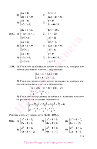115
3)
5 3
2 6 0
x
x
,
;+
⎧
⎨
⎩
4)
3 1
12 24 6
x
x
−
+
⎧
⎨
⎩
,
;
5)
5 0
5 0
x
x
,
;−
⎧
⎨
⎩
6)
x
x
9
2 6 0
,
.−
⎧
⎨
⎩
2.80. 1)
3 4 5
5 3 1
2
x
x
x
+
− −
⎧
⎨
⎪
⎩
⎪
,
,
;
2)
4 28
7 2
3
x
x
x
−⎧
⎨
⎪
⎩
⎪
,
,
;
−
3)
5 3
2 6 0
1
x
x
x
,
,
;
+
⎧
⎨
⎪
⎩
⎪
4)
3 1
12 24 6
1
x
x
x
−
+
⎧
⎨
⎪
⎩
⎪
,
,
;
5)
5 0
5 0
4
x
x
x
,
,
;
−
⎧
⎨
⎪
⎩
⎪
6)
x
x
x
9
2 6 0
2
,
,
.
−
⎧
⎨
⎪
⎩
⎪
2.81. 1) Укажите наибольшее целое значение х, которое яв-
ляется решением системы неравенств
5 10 1 5 20
3 4 2 16
x x
x x
+ +
+ +
⎧
⎨
⎩
, ,
.
2) Укажите наименьшее целое значение х, которое яв-
ляется решением системы неравенств
( )( ) ( )( ),
.
x x x x
x x
+ − + −
+
⎧
⎨
⎪
⎩⎪
+ −
2 2 3 4
1
3
4
1 2
6
3) Укажите натуральные значения х, которые являют-
ся решениями системы неравенств
x x x x x
x x x
x
8
5 4
12
2
6
1
3
3
4
1
2
3
4
2
3
6− − − +
− +
⎧
⎨
⎪
⎩
⎪
− − +
− − +
,
.
Решите систему неравенств (2.82—2.90).
2.82. 1)
x
x
2
4 0
2 1 2
−
−
⎧
⎨
⎩
,
;
2)
x
x
2
4 0
3 1 2
−
+
⎧
⎨
⎩
,
;
3)
x
x
2
4 0
5 15
−
−
⎧
⎨
⎩
,
;
4)
x
x
2
4 0
4 6 2
−
+ −
⎧
⎨
⎩
,
;
5)
x
x
2
4 0
6 5 7
−
−
⎧
⎨
⎩
,
;
6)
x
x
2
4 0
3 4 5
−
−
⎧
⎨
⎩
,
.
Правообладатель Народная асвета
Народная
асвета
 