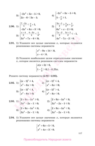 117
3)
− + −
−
⎧
⎨
⎩
2 3 5 0
2 6 3 1
2
x x
x x
,
;−
4)
− + −
−
⎧
⎨
⎪
⎩⎪
2 3 5 0
5 1
2
2
x x
x
,
.
2.90. 1)
7 2
5 2
1
3 8 3 02
−
+
− + +
⎧
⎨
⎪
⎩⎪
x x
x x
,
;
2)
3 1
4
5
3
1
2
6 2 02
x
x
x x
+
+
+ −
⎧
⎨
⎪
⎩⎪
,
;
3)
x x
x x
+ −
+ −
⎧
⎨
⎪
⎩⎪
4
2
4 3
4
1
6
3 7 6 02
− ,
;
4)
7 2
3
5 1
2
1
4 7 2 02
x x
x x
− +
− −
− −
⎧
⎨
⎪
⎩⎪
,
.
2.91. 1) Укажите все целые значения х, которые являются
решениями системы неравенств
x x
x
2
9 14 0
4 0
− +
−
⎧
⎨
⎩
,
.
2) Укажите наибольшее целое отрицательное значение
х, которое является решением системы неравенств
x x
xx
( ) ,
, .
+
−
⎧
⎨
⎪
⎩⎪
5 6
1 0 1 25
3
− 0,
Решите систему неравенств (2.92—2.93).
2.92. 1)
( ) ,
;
x
x x
−
−
⎧
⎨
⎪
⎩⎪
1 4
8 0
2
2
2)
( ) ,
;
x
x x
−
−
⎧
⎨
⎪
⎩⎪
1 4
8 0
2
2
3)
( ) ,
;
x
x x
−
−
⎧
⎨
⎪
⎩⎪
1 4
8 0
2
2
4)
( ) ,
.
x
x x
−
−
⎧
⎨
⎪
⎩⎪
1 4
8 0
2
2
2.93. 1)
2 9 5 0
3 2 1 0
2
2
+ −
− −
⎧
⎨
⎪
⎩⎪
x x
x x
,
;
2)
2 9 5 0
3 2 1 0
2
2
+ −
− −
⎧
⎨
⎪
⎩⎪
x x
x x
,
;
3)
2 9 5 0
3 2 1 0
2
2
+ −
− −
⎧
⎨
⎪
⎩⎪
x x
x x
,
;
4)
2 9 5 0
3 2 1 0
2
2
+ −
− −
⎧
⎨
⎪
⎩⎪
x x
x x
,
.
2.94. 1) Укажите все целые значения х, которые являются
решениями системы неравенств
x x
x x
2
2
6 5 0
4 3 0
+ +
+ +
⎧
⎨
⎪
⎩⎪
,
.
Правообладатель Народная асвета
Народная
асвета
 