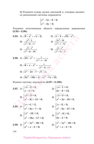 118
2) Укажите сумму целых значений х, которые являют-
ся решениями системы неравенств
x x
x x
2
2
5 6 0
3 0
− −
−
⎧
⎨
⎪
⎩⎪
,
.
Укажите естественную область определения выражения
(2.95—2.96).
2.95. 1) 9 22
− + −x x ; 2) x x− + −4 25 2
;
3)
x
x x
2
2
2
6 5
−
− +
; 4)
2 10
72
2
2
x
x x
−
+ −
;
5)
3
2 80
2
2
−
− −
x
x x
; 6)
5
2 3
2
2
−
− −
x
x x
.
2.96. 1) 24 2
2
1
20
− +
+ −
x
x x
;
2) 6 2
2
1
4 4
+ − +
− +
x x
x x
;
3) x x x2
2 7 4− − − ;
4) 3 10 3 7 102 2
x x x x+ + − + .
Решите систему неравенств (2.97—2.100).
2.97. 1)
x
x
−
−
⎧
⎨
⎪
⎩⎪
2 0
5 0
,
;
2)
x
x
−
−
⎧
⎨
⎪
⎩⎪
1 0
2 8 12
,
;
3)
x
x x
−
− +
⎧
⎨
⎪
⎩⎪
3 0
8 12 02
,
;
4)
x
x x
+
+ −
⎧
⎨
⎪
⎩⎪
5 0
3 18 02
,
.
2.98. 1)
x
x x
+
+ +
⎧
⎨
⎪
⎩⎪
4 2
8 7 02
,
;
2)
x
x x
−
− −
⎧
⎨
⎪
⎩⎪
3 8
6 27 02
,
;
3)
x
x x
2
2
16 0
16 17 0
−
− −
⎧
⎨
⎪
⎩⎪
,
;
4)
x
x
2
9 0
2 5 0
−
−
⎧
⎨
⎪
⎩⎪
,
.
2.99. 1)
x x
x x
4 2
2
5 36 0
2 0
− −
+ −
⎧
⎨
⎪
⎩⎪
,
;
2)
x x
x x
4 2
2
5 36 0
2 0
− −
+ −
⎧
⎨
⎪
⎩⎪
,
.
Правообладатель Народная асвета
Народная
асвета
 