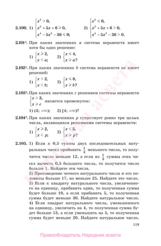 119
2.100. 1)
x
x x
x x
2
2
4 2
0
5 6 0
5 36 0
,
,
;
+ +
− −
⎧
⎨
⎪
⎩
⎪
2)
x
x x
x x
2
2
4 2
0
5 6 0
5 36 0
,
,
.
+ +
− −
⎧
⎨
⎪
⎩
⎪
2.101*. При каких значениях а система неравенств имеет
хотя бы одно решение:
1)
x
x a
2,
;
⎧
⎨
⎩
2)
x
x a
4,
?
⎧
⎨
⎩
2.102*. При каких значениях b система неравенств не имеет
решений:
1)
x
x b
2,
;
⎧
⎨
⎩
2)
x
x b
8,
?
⎧
⎨
⎩
2.103*.При каких значениях с решением системы неравенств
x
x c
3,⎧
⎨
⎩
является промежуток:
1) (3; + ); 2) [4; + )?
2.104*. При каких значениях р существует ровно три целых
числа, являющихся решениями системы неравенств:
1)
x
x p
2,
;
⎧
⎨
⎩
2)
x
x p
5,
?
⎧
⎨
⎩
2.105. 1) Если к 0,5 суммы двух последовательных нату-
ральных чисел прибавить 1
3
меньшего числа, то полу-
чится число меньше 12, а если из 1
3
суммы этих чи-
сел вычесть 0,5 большего числа, то получится число
больше 1. Найдите эти числа.
2) Произведение четного натурального числа и его по-
ловины больше 17, но меньше 25. Найдите это число.
3) Если к квадрату натурального числа, увеличенно-
го на единицу, прибавить один, то полученная сумма
будет больше 10, а если прибавить 5, то полученная
сумма будет меньше 30. Найдите натуральное число.
4) Если квадрат натурального числа, уменьшенного
на единицу, увеличить на 4, то полученная сумма бу-
дет больше 13, а если уменьшить на 5, то полученная
сумма будет меньше 20. Найдите натуральное число.
Правообладатель Народная асвета
Народная
асвета
 