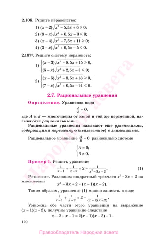 120
2.106. Решите неравенство:
1) ( ) , ;x x x− +2 5 5 6 02
−
2) ( ) , ;8 0 5 3 02
− −x x x+
3) ( ) , ;x x x− +4 7 5 11 02
−
4) ( ) , .3 0 5 5 02
− −x x x+
2.107*. Решите cистему неравенств:
1)
( ) , ,
( ) , ;
x x x
x x x
− +
− −
⎧
⎨
⎪
⎩⎪
3 8 5 15 0
5 2 5 6 0
2
2
−
+
2)
( ) , ,
( ) , .
x x x
x x x
− +
− −
⎧
⎨
⎪
⎩⎪
5 8 5 13 0
7 0 5 14 0
2
2
−
+
2.7. Рациональные уравнения
Определение. Уравнения вида
A
B
= 0,
где А и В — многочлены от одной и той же переменной, на-
зываются рациональными.
Рациональные уравнения называют еще уравнениями,
содержащими переменную (неизвестное) в знаменателе.
Рациональное уравнение A
B
= 0 равносильно системе
A
B
=⎧
⎨
⎩
0
0
;
.≠
Пример 1. Решить уравнение
1
1
1
2
1
3 2
2 2x x x x− − − +
+ = − . (1)
Решение. Разложим квадратный трехчлен х2
− 3х + 2 на
множители:
x x x x2
3 2 1 2− + = − −( )( ).
Таким образом, уравнение (1) можно записать в виде
1
1
1
2
1
1 2
2
x x x x− − − −
+ = −
( )( )
.
Умножив обе части этого уравнения на выражение
(х − 1)(х − 2), получим уравнение-следствие
x x x x− + − = − − −2 1 2 1 2 1( )( ) .
Правообладатель Народная асвета
Народная
асвета
 