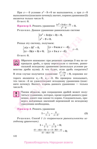 122
При x = −3 условие х2
− 9 ≠ 0 не выполняется, а при x = 0
выполняется (поясните почему); значит, корнем уравнения (2)
является только число 0.
Ответ: 0.
Пример 3. Решить уравнение
( )( )
.
x x x
x
2
2
3 3
9
0
+ +
−
=
Решение. Данное уравнение равносильно системе
( )( ) ,
.
x x x
x
2
2
3 3 0
9 0
+ + =
− ≠
⎧
⎨
⎪
⎩⎪
Решая эту систему, получаем:
x x
x x
( ) ,
( )( ) ;
+ =
− + ≠
⎧
⎨
⎩
3 0
3 3 0
2 x x
x x
= = −( )
≠ ≠ −( )
⎧
⎨
⎪
⎩⎪
0 3
3 3
или
и
,
;
x = 0.
Ответ: 0.
Обратите внимание: при решении примера 3 мы не со-
кращали дробь, а сразу переходили к системе, равно-
сильной исходному уравнению (используя условие ра-
венства дроби нулю). А что будет, если дробь сократить?
В этом случае получится уравнение
x x
x
2
3
3
0
+
−
= , корнями ко-
торого являются х1 = 0, х2 = −3. Но проверка показывает,
что число −3 не удовлетворяет исходному уравнению (пояс-
ните почему). Значит, корень данного уравнения — только
число 0.
Таким образом, при сокращении дробей может полу-
читься уравнение, которое, кроме корней данного урав-
нения, имеет еще какие-то корни. Следовательно, про-
верка найденных значений переменной по исходному
уравнению необходима.
Пример 4. Решить уравнение
1 1
1
3
3
+ =
− +x x
. (3)
Решение. Способ 1 (с сохранением равносильности ис-
ходному уравнению).
1 01
1
3
3
+ − =
− +x x
;
( )( ) ( )
( )( )
;
1 3 3 3 1
1 3
0
− + + + − −
− +
=
x x x x
x x
Правообладатель Народная асвета
Народная
асвета
 