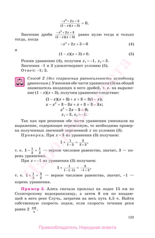 123
− + +
− +
=
x x
x x
2
2 3
1 3
0
( )( )
.
Значение дроби
− + +
− +
x x
x x
2
2 3
1 3( )( )
равно нулю тогда и только
тогда, когда
−x2
+ 2x + 3 = 0 (4)
и
(1 − x)(x + 3) ≠ 0. (5)
Решив уравнение (4), получим x1 = −1, x2 = 3.
Значения −1 и 3 удовлетворяют условию (5).
Ответ: −1; 3.
Способ 2 (без сохранения равносильности исходному
уравнению). Умножив обе части уравнения (3) на общий
знаменатель входящих в него дробей, т. е. на выраже-
ние (1 − x)(x + 3), получим уравнение-следствие:
( )( ) ( );1 3 3 3 1− + + + = −x x x x
x x x x x− + − + + = −2
3 3 3 3 3 ;
x x2
2 3 0− − = ;
х1 = 3, х2 = −1.
Так как при решении обе части уравнения умножали на
выражение, содержащее переменную, то необходима провер-
ка полученных значений переменной х по условию (3).
Проверка. При х = 3 из уравнения (3) получаем:
1 1
1 3
3
3 3
+ =
− +
,
т. е. 1 1
2
1
2
− = — верное числовое равенство, значит, 3 — ко-
рень уравнения.
При х = −1 из уравнения (3) получаем:
1 1
1 1
3
1 3
+ =
− − − +( )
,
т. е. 1 1
2
3
2
+ = — верное числовое равенство, значит, −1 —
корень уравнения.
Пример 5. Алесь сначала проплыл на лодке 15 км по
Солигорскому водохранилищу, а затем 8 км по впадаю-
щей в него реке Случь, затратив на весь путь 4,5 ч. Найти
собственную скорость лодки, если скорость течения реки
равна 2 км
ч
.
Правообладатель Народная асвета
Народная
асвета
 
