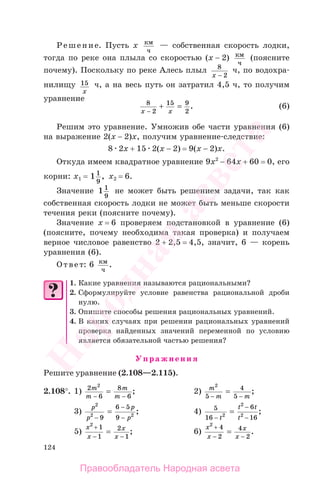 124
Решение. Пусть х км
ч
— собственная скорость лодки,
тогда по реке она плыла со скоростью (х − 2) км
ч
(поясните
почему). Поскольку по реке Алесь плыл 8
x − 2
ч, по водохра-
нилищу 15
x
ч, а на весь путь он затратил 4,5 ч, то получим
уравнение
8
2
15 9
2x x−
=+ . (6)
Решим это уравнение. Умножив обе части уравнения (6)
на выражение 2(х − 2)х, получим уравнение-следствие:
8 2х + 15 2(х − 2) = 9(х − 2)х.
Откуда имеем квадратное уравнение 9х2
− 64х + 60 = 0, его
корни: х1 = 1 1
9
, х2 = 6.
Значение 1 1
9
не может быть решением задачи, так как
собственная скорость лодки не может быть меньше скорости
течения реки (поясните почему).
Значение х = 6 проверяем подстановкой в уравнение (6)
(поясните, почему необходима такая проверка) и получаем
верное числовое равенство 2 + 2,5 = 4,5, значит, 6 — корень
уравнения (6).
Ответ: 6 км
ч
.
1. Какие уравнения называются рациональными?
2. Сформулируйте условие равенства рациональной дроби
нулю.
3. Опишите способы решения рациональных уравнений.
4. В каких случаях при решении рациональных уравнений
проверка найденных значений переменной по условию
является обязательной частью решения?
Упражнения
Решите уравнение (2.108—2.115).
2.108°. 1) 2
6
8
6
2
m
m
m
m− −
= ; 2) m
m m
2
5
4
5− −
= ;
3)
p
p
p
p
2
2 2
9
6 5
9−
−
−
= ; 4) 5
16
6
162
2
2
−
−
−
=
t
t t
t
;
5)
x
x
x
x
2
1
1
2
1
+
− −
= ; 6)
x
x
x
x
2
4
2
4
2
+
− −
= .
Правообладатель Народная асвета
Народная
асвета
 