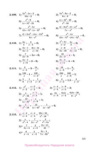 125
2.109. 1)
2 5 3
10 3
2
0
x x
x
− +
−
= ; 2)
5 9 2
8 3
2
0
x x
x
− −
−
= ;
3)
x
x
2
2
9
1 25
0
−
+ −
=
( )
; 4)
( )
;
x
x
+ −
−
=
2 49
16
2
2
0
5)
x x
x x
2
2 2
5
2 1 2
0
−
+ − −
=
( ) ( )
; 6)
( ) ( )
;
1 3 1
7
2 2
2
0
− − +
−
=
x x
x x
7)
( ) ( )
;
1 2 4 11
6
2 2
2
0
+ − −
−
=
x x
x x
8)
x x
x x
2
4
3 1 4 52 2
0
−
− − −
=
( ) ( )
.
2.110. 1) 3
4
3
4
0x
x
+ =
−
; 2)
x x
x
x
2
4
2
2
3
0
+
+
− = ;
3)
3 1
3 1
2 3
12
0
x
x
x
x
−
+
+
+
− =
( )
; 4)
x
x
x
x
−
−
−
−
− =
6
3 10
1
2 11
0;
5) 7
2 9
5 6
x
x
+
= + ; 6) 10
2 3
1
x
x
−
= − ;
7)
2 1
6
3 0
x
x
−
+
+ = ; 8)
2 5
5
4 0
x
x
−
+
− = .
2.111. 1) 2
5
14
3
x x−
= − ; 2) 10
3
8
1
x x−
= + ;
3) 120 120
4
1
x x
− =
+
; 4) 180 180
6
1
x x
=
+
+ ;
5) 5
8
1
3
1
3
− =
+ −x x
; 6) 4
2
4
2
1 5
x x+ −
= −, .
2.112. 1) x
x
x
x
2
2
2
2
4
−
+
−
− = ; 2)
x
x
x
x
−
−
−
+
+ =
4
5
6
5
2;
3) x
x
x
x2
16
1
4
1
−
−
+
+ = ; 4) 2
3
6 4
3
0 8 20
9 2
x
x
x
x
x
x− +
−
−
− =, ,
;
5) 12
6 62
1
( )
;
x
x
x+ +
+ =
6) 1
16
12
4
1
42 2 2
0
x x x− + −
+ − =
( ) ( )
.
2.113. 1)
x
x
x
x
x
x
−
+
+
−
+
−
4
4
4
4
10 24
162
+ = ;
2) x
x x x x x2 2 2
4
7
2
2
2− − +
+ = ;
3)* 7
2 5
2
3
3 11
45x x
x
+ +
+
− = ;
4)* 8
4
5
3
3 4
7 33x x
x
x− −
−
−
− = ;
Правообладатель Народная асвета
Народная
асвета
 