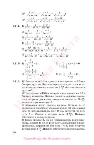 126
5)*
2 1
3 10
2
5 6
8
2 152 2 2
x
x x
x
x x x x
+
+ −
−
− + −
=+
+
;
6)*
x
x x
x
x x
x
x x
−
+ +
−
− − − −
− =
1
3 2
2
2 8
3 13
3 42 2 2
+
.
2.114. 1) 5
4
3
2 2
2
2 1x x
x
x− +
−
+
− =
( )
;
2) 9
2 4
1
1
1
2 1( ) ( )
;
x x
x
x+ −
+
−
+ =
3) 2
4
1
2
4
22
x x x
x
x x− −
−
+
= +
( ) ( )
;
4) 1
1
2 1
1
3 2
12x x x
x
x x− +
−
−
− + =
( )
;
5)
3 12 11
1 2 3
1
1
2
2
3
3
2
x x
x x x x x x
− +
− − − − − −
= + +
( )( )( )
;
6) 2
1 3
3
2 3
5
1 2( )( ) ( )( ) ( )( )
.
x x x x x x− + − + − −
=+
2.115*. 1)
1
2
2
1
2
−
+
+
+
=
x
x
x
x
; 2) 1
1
1
2
2 0
−
−
−
+ − =
x
x
x ;
3)
1
1
1
1
1
1
1
3
14
+
−
−
−
+
+
−
−
−
=
x
x
x
x
x
x
x
; 4) x
x x
x
+ − =
+
1 4
1
0.
2.116. 1)° Расстояние в 32 км один лыжник прошел на 32 мин
быстрее другого. Какова скорость каждого лыжника,
если скорость одного из них на 3 км
ч
больше скорости
другого?
2)° Расстояние в 360 км скорый поезд прошел на 1,5 ч
быстрее товарного. Какова скорость каждого поезда,
если скорость движения товарного поезда на 20 км
ч
меньше скорости скорого?
3) Моторная лодка прошла по реке Сервечь до ее
впадения в Вилейское водохранилище 33 км, а затем
шла по водохранилищу еще 16 км, затратив на весь
путь 5 ч. Скорость течения реки 3 км
ч
. Найдите
собственную скорость лодки.
4) Катер прошел 27 км по Чигиринскому водохрани-
лищу, а затем 45 км по реке Друть, впадающей в водо-
хранилище, затратив на весь путь 4 ч 30 мин. Скорость
течения реки 3 км
ч
. Найдите собственную скорость катера.
Правообладатель Народная асвета
Народная
асвета
 