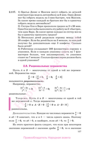 127
2.117. 1) Братья Денис и Максим могут собрать из деталей
конструктора модель автомобиля за 6 мин. Один Денис
мог бы собрать модель на 5 мин быстрее, чем Максим.
За какое время каждый из братьев мог бы в одиночку
собрать модель автомобиля?
2) Сестры Оля и Варя пропололи грядки за 3 ч 36 мин.
ОднаОлямоглабывыполнитьэтуработуна3 чбыстрее,
чем одна Варя. За какое время каждая из сестер могла
бы в одиночку прополоть грядки?
3) Несколько детей разделили поровну между собой
28 конфет. Если бы детей было на 3 меньше, то каждый
получил бы дополнительно еще 3 конфеты. Сколько
было детей?
4) Работница укладывает 588 фломастеров поровну в
упаковки. Если в каждую упаковку класть на 7 фло-
мастеров больше, чем запланировано, то упаковок
станет на 7 меньше. Сколько фломастеров должно быть
в одной упаковке?
2.8. Рациональные неравенства
Пусть А и В — многочлены от одной и той же перемен-
ной. Неравенства вида
A
B
A
B
A
B
A
B
0 0 0 0, ,
называются рациональными.
Например, неравенства
2 3
1
2
2 0
x x
x
+
−
;
2 3
5 1
2
0
x
x
+
−
;
3 4 1
4 3 7
2
3 0
x x
x x
− +
+ −
рациональные.
Теорема. Пусть А и В — многочлены от одной и той
же переменной х. Тогда неравенства
A
B
A
B
A B A B0 0 0 0и и
равносильны.
Доказательство. Каждое из числовых неравенств a
b
0
и аb 0 означает, что а и b — числа одного знака. Поэтому
если a
b
0, то аb 0, и наоборот, если аb 0, то a
b
0.
Из этого простого факта следует, что если при некотором
значении переменной х значение дроби A
B
0, то и значение
Правообладатель Народная асвета
Народная
асвета
 