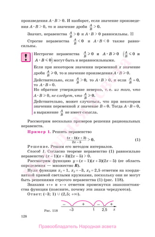 128
произведения A B 0. И наоборот, если значение произведе-
ния A B 0, то и значение дроби A
B
0.
Значит, неравенства A
B
0 и A B 0 равносильны.
Строгие неравенства A
B
0 и A B 0 также равно-
сильны.
Нестрогие неравенства A
B
A B0 0и A
B
0 и
A B 0 могут быть и неравносильными.
Если при некотором значении переменной х значение
дроби A
B
0, то и значение произведения А В 0.
Действительно, если A
B
0, то A B 0, и если A
B
= 0,
то A B = 0.
Но обратное утверждение неверно, т. е. из того, что
А В 0, не следует, что A
B
0.
Действительно, может случиться, что при некотором
значении переменной х значение B = 0. Тогда А В = 0,
а выражение A
B
не имеет смысла.
Рассмотрим несколько примеров решения рациональных
неравенств.
Пример 1. Решить неравенство
( )( )
.
x x
x
− +
−
1 3
2 5
0 (1)
Решение. Решим его методом интервалов.
Способ 1. Согласно теореме неравенство (1) равносильно
неравенству (х − 1)(x + 3)(2x − 5) 0.
Рассмотрим функцию y = (х − 1)(x + 3)(2x − 5) (ее область
определения — множество R).
Нули функции x1 = 1, x2 = −3, x3 = 2,5 отметим на коорди-
натной прямой светлыми кружками, поскольку они не могут
быть решениями строгого неравенства (1) (рис. 118).
Знаками «+» и «−» отметим промежутки знакопостоян-
ства функции (поясните, почему эти знаки чередуются).
Ответ: (–3; 1) (2,5; + ).
Рис. 118
Правообладатель Народная асвета
Народная
асвета
 
