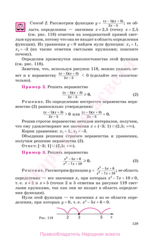 129
Способ 2. Рассмотрим функцию у =
( )( )
;
x x
x
− +
−
1 3
2 5
ее об-
ласть определения — значения х ≠ 2,5 (точку х = 2,5
(см. рис. 118) отметим на координатной прямой свет-
лым кружком, потому что она не входит в область определения
функции). Из уравнения у = 0 найдем нули функции: x1 = 1,
x2 = −3 (их также отметим светлыми кружками; поясните
почему).
Определим промежутки знакопостоянства этой функции
(см. рис. 118).
Заметим, что, используя рисунок 118, можно указать от-
вет и к неравенству
( )( )x x
x
− +
−
1 3
2 5
0 (сделайте это самостоя-
тельно).
Пример 2. Решить неравенство
( )( )
.
x x
x
− +
−
1 3
2 5
0 (2)
Решение. По определению нестрогого неравенства нера-
венство (2) равносильно утверждению:
( )( )x x
x
− +
−
1 3
2 5
0 или
( )( )
.
x x
x
− +
−
=
1 3
2 5
0
Решив строгое неравенство методом интервалов, получим,
что ему удовлетворяют все значения х ∈ (–3; 1) (2,5; + ).
Корни уравнения: x1 = 1, x2 = −3.
Объединив решения строгого неравенства и уравнения,
получим решение неравенства (2).
Ответ: [–3; 1] (2,5; + ).
Пример 3. Решить неравенство
x x
x x
2
2
5 6
7 10
0
− +
− +
. (3)
Решение. Рассмотрим функцию y =
x x
x x
2
2
5 6
7 10
− +
− +
; ее область
определения — все значения х, при которых x2
− 7x + 10 ≠ 0,
т. е. х ≠ 2 и х ≠ 5 (точки 2 и 5 отметим на рисунке 119 свет-
лыми кружками, так как они не входят в область определе-
ния функции).
Нули этой функции — те значения х из ее области опре-
деления, при которых у = 0, т. е. x2
− 5x + 6 = 0.
Рис. 119
Правообладатель Народная асвета
Народная
асвета
 