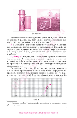 13
Наименьшее значение функции равно 19,4, она принима-
ет его при h, равном 80. Наибольшее значение функции рав-
но 111,3, она принимает его при h, равном 0.
3. На практике изучение зависимостей между различны-
ми величинами часто приводит к рассмотрению функций, ко-
торые заданы графиками. В таких случаях график получают
с помощью самописца, установленного на соответствующем
приборе.
Пример 4. На рисунке 1 изображен график изменения
толщины слоя l выпавших дождевых осадков в зависимости
от времени t. Этот график вычерчен самописцем специально-
го прибора — плювиографа* (см. рис. вверху) в Белорусском
гидрометцентре.
По графику (см. рис. 1) видно, что дождь начался в
5 ч 20 мин и прекратился в 7 ч 10 мин. Чтобы определить по
графику, сколько миллиметров осадков выпало к 6 ч, надо
из точки с координатой 6 на оси абсцисс (здесь это ось Оt)
* Название прибора «плювиограф» происходит от латинского слова
pluvia — дождь.
Рис. 1
Плювиограф
Правообладатель Народная асвета
Народная
асвета
 