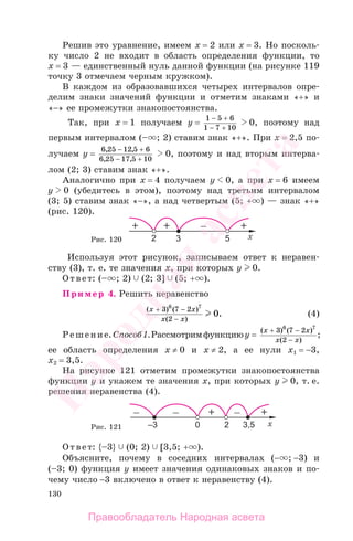 130
Решив это уравнение, имеем х = 2 или х = 3. Но посколь-
ку число 2 не входит в область определения функции, то
х = 3 — единственный нуль данной функции (на рисунке 119
точку 3 отмечаем черным кружком).
В каждом из образовавшихся четырех интервалов опре-
делим знаки значений функции и отметим знаками «+» и
«−» ее промежутки знакопостоянства.
Так, при х = 1 получаем y =
1 5 6
1 7 10
− +
− +
0, поэтому над
первым интервалом (– ; 2) ставим знак «+». При х = 2,5 по-
лучаем y =
6 25 12 5 6
6 25 17 5 10
, ,
, ,
− +
− +
0, поэтому и над вторым интерва-
лом (2; 3) ставим знак «+».
Аналогично при х = 4 получаем у 0, а при х = 6 имеем
у 0 (убедитесь в этом), поэтому над третьим интервалом
(3; 5) ставим знак «−», а над четвертым (5; + ) — знак «+»
(рис. 120).
Рис. 120
Используя этот рисунок, записываем ответ к неравен-
ству (3), т. е. те значения х, при которых у 0.
Ответ: (– ; 2) (2; 3] (5; + ).
Пример 4. Решить неравенство
( ) ( )
( )
.
x x
x x
+ −
−
3 7 2
2
6 7
0 (4)
Решение. Способ1.Рассмотримфункциюу =
( ) ( )
( )
;
x x
x x
+ −
−
3 7 2
2
6 7
ее область определения х ≠ 0 и х ≠ 2, а ее нули х1 = −3,
х2 = 3,5.
На рисунке 121 отметим промежутки знакопостоянства
функции у и укажем те значения х, при которых у 0, т. е.
решения неравенства (4).
Рис. 121
Ответ: {–3} (0; 2) [3,5; + ).
Объясните, почему в соседних интервалах (− ; −3) и
(–3; 0) функция у имеет значения одинаковых знаков и по-
чему число −3 включено в ответ к неравенству (4).
Правообладатель Народная асвета
Народная
асвета
 