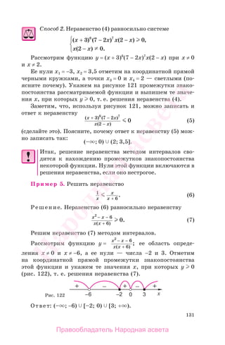 131
Способ 2. Неравенство (4) равносильно системе
( ) ( ) ( ) ,
( ) .
x x x x
x x
+ − −
−
⎧
⎨
⎩
3 7 2 2 0
2 0
6 7
Рассмотрим функцию y = (x + 3)6
(7 − 2x)7
x(2 − x) при x ≠ 0
и x ≠ 2.
Ее нули x1 = −3, x2 = 3,5 отметим на координатной прямой
черными кружками, а точки x3 = 0 и x4 = 2 — светлыми (по-
ясните почему). Укажем на рисунке 121 промежутки знако-
постоянства рассматриваемой функции и выпишем те значе-
ния х, при которых у 0, т. е. решения неравенства (4).
Заметим, что, используя рисунок 121, можно записать и
ответ к неравенству
( ) ( )
( )
x x
x x
+ −
−
3 7 2
2
6 7
0 (5)
(cделайте это). Поясните, почему ответ к неравенству (5) мож-
но записать так:
(– ; 0) (2; 3,5].
Итак, решение неравенства методом интервалов сво-
дится к нахождению промежутков знакопостоянства
некоторой функции. Нули этой функции включаются в
решения неравенства, если оно нестрогое.
Пример 5. Решить неравенство
1
6x
x
x +
. (6)
Решение. Неравенство (6) равносильно неравенству
x x
x x
2
6
6
0
− −
+( )
. (7)
Решим неравенство (7) методом интервалов.
Рассмотрим функцию у =
x x
x x
2
6
6
− −
+( )
; ее область опреде-
ления x ≠ 0 и x ≠ −6, а ее нули — числа −2 и 3. Отметим
на координатной прямой промежутки знакопостоянства
этой функции и укажем те значения х, при которых y 0
(рис. 122), т. е. решения неравенства (7).
Рис. 122
Ответ: (– ; −6) [–2; 0) [3; + ).
Правообладатель Народная асвета
Народная
асвета
 