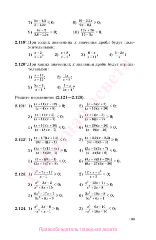 133
7)
5 4 5
3 1 2
0
x
x
−
−
,
,
; 8)
10 2 5
9 8 1
0
−
−
,
,
;
x
x
9)
6 2
3 8 1 9
0
x
x
−
−, ,
; 10)
13 26
15 3
0
x
x
+
−
.
2.119 .При каких значениях х значения дроби будут поло-
жительными:
1)
x
x
−
+
2
4
; 2)
x
x
+
−
8
7
; 3)
6
11
−
−
x
x
; 4)
5 2− x
x
?
2.120°.При каких значениях х значения дроби будут отрица-
тельными:
1)
x
x
−
+
12
12
; 2) 3
8
x
x −
;
3)
5 3
1
x
x
−
+
; 4)
7
2 4
−
+
x
x
?
Решите неравенство (2.121—2.128).
2.121°.1)
( )( )
( )( )
;
x x
x x
+ −
− +
11 12
4 8
0 2)
( )( )
( )( )
;
x x
x x
− +
+ +
6 2
16 20
0
3)
( )( )
( )( )
;
x x
x x
− +
+ −
1 5
14 7
0 4)
( )( )
( )( )
;
x x
x x
+ −
+ +
1 3
6 9
0
5)
( )( )
( )( )
;
x x
x x
+ +
+ −
16 10
18 7
0 6)
( )( )
( )( )
.
x x
x x
− −
− −
29 20
9 26
0
2.122°.1)
( , )( , )
( )( )
;
x x
x x
− +
− +
1 7 1 5
3 1 1
0 2)
( , )( , )
( )( )
;
x x
x x
+ −
− +
3 2 2 3
4 8 5
0
3)
( )( )
( )( )
;
5 3 15 4
8 2 1
0
x x
x x
− −
+ −
4)
( )( )
( )( )
;
2 5 3 7
4 6 6
0
x x
x x
− +
− +
5)
( )( )
( )( )
;
5 3 1
2 8 7 8
0
− −
+ +
x x
x x
6)
( )( )
( )( )
.
3 4 14 28
9 27 6 30
0
x x
x x
+ −
− −
2.123. 1)
x x
x
2
7 12
1
0
− +
−
; 2)
12
5
2
0
+ −
+
x x
x
;
3)
x x
x x
2
2
3 2
8 15
0
− +
+ +
; 4)
x x
x x
2
2
12 11
2 8
0
− +
+ −
;
5)
6 17 5
3 8 3
2
2 0
x x
x x
− +
+ −
; 6)
3 10 8
5 6 1
2
2 0
x x
x x
− −
+ +
.
2.124. 1)
x x
x x
2
2
3 8
1
0
− +
− + −
; 2)
x x
x x
2
2
6 10
10 30
0
− +
− + −
;
Правообладатель Народная асвета
Народная
асвета
 