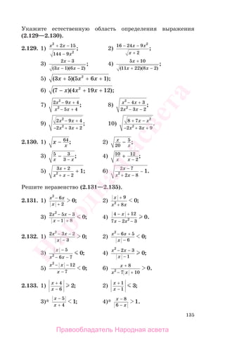 135
Укажите естественную область определения выражения
(2.129—2.130).
2.129. 1)
x x
x
2
2
2 15
144 9
+ −
−
; 2)
16 24 9
2
2
− −
+
x x
x
;
3)
2 3
3 1 6 2
x
x x
−
− −( )( )
; 4)
5 10
11 22 8 2
x
x x
+
+ −( )( )
;
5) ( )( );3 5 5 6 12
x x x+ + +
6) ( )( );7 4 19 122
− + +x x x
7) 2 9 4
5 4
2
2
x x
x x
− +
− +
; 8) x x
x x
2
2
4 3
2 3 2
− +
− −
;
9)
2 9 4
2 3 2
2
2
x x
x x
− +
− + +
; 10)
8 7
2 3 9
2
2
+ −
−
x x
x x+ +
.
2.130. 1) x
x
− 64
; 2) x
x20
5
− ;
3) 5 3
3x x
−
−
; 4) 10 12
2x x
+
−
;
5)
3 2
22 1
x
x x
+
+ −
+ ; 6)
2 7
2 82 1
x
x x
−
+ −
− .
Решите неравенство (2.131—2.135).
2.131. 1)
x x
x
2
6
2
0
−
+
; 2)
x
x x
+
+
9
82 0;
3)
2 5 3
1 8
2
0
x x
x
− −
− +
; 4)
4 12
7 2 32 0
− +
− −
x
x x
.
2.132. 1)
2 3 2
3
2
0
x x
x
− −
−
; 2)
x x
x
2
6 5
6
0
− +
−
;
3)
x
x x
−
− −
5
6 72 0; 4)
x x
x
2
2 3
1
0
− −
−
;
5)
x x
x
2
12
7
0
− −
−
; 6) x
x x
+
− +
8
7 102 0.
2.133. 1)
x
x
+
−
4
6
2; 2)
x
x
+
−
1
1
3;
3)*
x
x
−
+
5
4
1; 4)*
x
x
−
−
8
6
1.
Правообладатель Народная асвета
Народная
асвета
 
