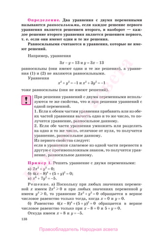 138
Определение. Два уравнения с двумя переменными
называются равносильными, если каждое решение первого
уравнения является решением второго, и наоборот — каж-
дое решение второго уравнения является решением первого,
т. е. если они имеют одни и те же решения.
Равносильными считаются и уравнения, которые не име-
ют решений.
Например, уравнения
3х − у = 13 и у = 3х − 13
равносильны (они имеют одни и те же решения), а уравне-
ния (1) и (2) не являются равносильными.
Уравнения
х2
+ у2
= −1 и х2
+ 3у2
= −1
тоже равносильны (они не имеют решений).
При решении уравнений с двумя переменными исполь-
зуются те же свойства, что и при решении уравнений с
одной переменной.
1. Если к обеим частям уравнения прибавить или из обе-
их частей уравнения вычесть одно и то же число, то по-
лучится уравнение, равносильное данному.
2. Если обе части уравнения умножить или разделить
на одно и то же число, отличное от нуля, то получится
уравнение, равносильное данному.
Из первого свойства следует:
если в уравнении слагаемое из одной части перенести в
другую с противоположным знаком, то получится урав-
нение, равносильное данному.
Пример 1. Решить уравнение с двумя переменными:
а) 2х2
+ у2
= 0;
б) 4(x − 8)4
+ (5 + y)2
= 0;
в) х6
+ 7у2
= −5.
Решение. а) Поскольку при любых значениях перемен-
ной х имеем 2х2
0 и при любых значениях переменной у
имеем у2
0, то уравнение 2х2
+ у2
= 0 обращается в верное
числовое равенство только тогда, когда х = 0 и у = 0.
б) Равенство 4(x − 8)4
+ (5 + y)2
= 0 обращается в верное
числовое равенство только при x − 8 = 0 и 5 + y = 0.
Откуда имеем x = 8 и у = −5.
Правообладатель Народная асвета
Народная
асвета
 