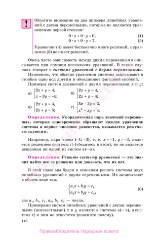 140
Обратите внимание на два примера линейных уравне-
ний с двумя переменными, которые не являются урав-
нениями первой степени:
0 x + 0 y = 0, (4)
0 x + 0 y = 7. (5)
Уравнение (4) имеет бесконечно много решений, а урав-
нение (5) не имеет решений.
Очень часто зависимость между двумя переменными опи-
сывается при помощи нескольких уравнений. В таких слу-
чаях говорят о системе уравнений с двумя переменными.
Напомним, что обычно уравнения системы записывают в
столбик одно под другим и объединяют фигурной скобкой.
Примеры систем уравнений с двумя переменными х и у:
а)
2 4
3 5
x y
x y
+ =
− = −
⎧
⎨
⎩
,
;
б)
2 4
2 4
x y
x y
+ =
+ =
⎧
⎨
⎩
,
;
в)
2 4
2 5
x y
x y
+ =
+ =
⎧
⎨
⎩
,
;
г)
3 2 3
42
x y
x xy
− =
− =
⎧
⎨
⎩
,
.
Определение. Упорядоченная пара значений перемен-
ных, которые одновременно обращают каждое уравнение
системы в верное числовое равенство, называется решени-
ем системы.
Например, пара чисел (−1; −3), т. е. х = −1, у = −3, явля-
ется решением системы г) (убедитесь в этом), но не является
решением ни одной из систем а)—в).
Определение. Решить систему уравнений — это зна-
чит найти все ее решения или доказать, что их нет.
В этой главе мы будем в основном решать системы двух
линейных уравнений с двумя переменными. Их записывают
в общем виде так:
a x b y c
a x b y c
1 1 1
2 2 2
+ =
+ =
⎧
⎨
⎩
,
,
(6)
где а1, b1, c1, а2, b2, c2 — числа.
Примерами систем линейных уравнений с двумя перемен-
ными (неизвестными) х и у являются системы а)—в), а сис-
тема г) к ним не относится (поясните почему).
Правообладатель Народная асвета
Народная
асвета
 