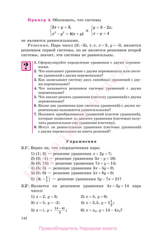 142
Пример 4. Обосновать, что системы
2 3
42 2
x y
x y x y
+ =
− = +
⎧
⎨
⎩
,
( )
и
y x
x y
= −
− =
⎧
⎨
⎩
3 2
4
,
не являются равносильными.
Решение. Пара чисел (3; −3), т. е. х = 3, у = −3, является
решением первой системы, но не является решением второй
системы, значит, эти системы не равносильны.
1. Сформулируйте определение уравнения с двумя перемен-
ными.
2. Что описывает уравнение с двумя переменными или систе-
ма уравнений с двумя переменными?
3. Как записывают систему двух линейных уравнений с дву-
мя переменными?
4. Что называется решением системы уравнений с двумя
переменными?
5. Что значит решить уравнение (систему уравнений) с двумя
переменными?
6. Какие два уравнения (две системы уравнений) с двумя пе-
ременными называются равносильными?
7. Назовите преобразования уравнений (систем уравнений),
которые позволяют из данного уравнения (системы) полу-
чить равносильное ему уравнение (систему).
8. Могут ли равносильные уравнения (системы уравнений)
с двумя переменными не иметь решений?
Упражнения
3.1°. Верно ли, что упорядоченная пара:
1) (1; 3) — решение уравнения х + 2у = 7;
2) (3; −1) — решение уравнения 3х − у = 10;
3) (0; 15) — решение уравнения 7х + у = 15;
4) (5; 3) — решение уравнения 3х − 5у = 0;
5) (0; 0) — решение уравнения 5х + 8у = 0;
6) 4 1
7
; − — решение уравнения 5у − 7х = 21?
3.2°. Является ли решением уравнения 4х + 3у = 14 пара
чисел:
1) х = 2, у = 3; 2) х = 5, у = 0;
3) х = 5, у = −2; 4) х = 2,5, у = 11
2
;
5) х = t, у =
14 4
3
− t
; 6) х = x0, у = 14 − 4x0?
Правообладатель Народная асвета
Народная
асвета
 