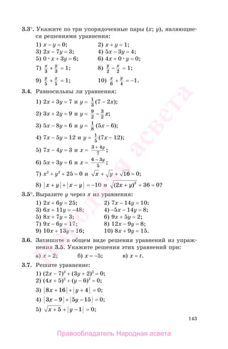 143
3.3°. Укажите по три упорядоченные пары (х; у), являющие-
ся решениями уравнения:
1) х − у = 0; 2) х + у = 1;
3) 2х − 7у = 3; 4) 5х − 3у = 4;
5) 0 х + 3у = 6; 6) 4х + 0 у = 0;
7) x y
3 3
+ = 1; 8)
y x
2 2
− = 1;
9)
y x
5 5
+ = 1; 10) x y
6 4
+ = −1.
3.4. Равносильны ли уравнения:
1) 2х + 3у = 7 и у = 1
3
(7 − 2x);
2) 3х + 2у = 9 и у = 9
2
3
2
− x;
3) 5х − 8у = 6 и у = 1
8
(5x − 6);
4) 7х − 5у = 12 и у = 1
5
(7x − 12);
5) 7х − 4у = 3 и x =
3 4
7
+ y
;
6) 5х + 3у = 6 и x =
6 3
5
− y
;
7) х2
+ у2
+ 25 = 0 и x y+ + 16 = 0;
8) x y x y+ + − = −10 и ( )2 2
x y+ + 36 = 0?
3.5°. Выразите у через х из уравнения:
1) 2х + 6у = 25; 2) 7х − 14у = 10;
3) 6х + 11у = −48; 4) −5х − 14у = 8;
5) 8х + 7у = 3; 6) 9х + 5у = 2;
7) 9х − 6у = 17; 8) 12х − 9у = 8;
9) 10х + 13у = 16; 10) 8х + 9у = 15.
3.6. Запишите в общем виде решения уравнений из упраж-
нения 3.5. Укажите решения этих уравнений при:
а) х = 2; б) х = −5; в) x = t.
3.7. Решите уравнение:
1) (2х − 7)2
+ (3у + 2)2
= 0;
2) (4х + 5)2
+ (у − 6)2
= 0;
3) 8 16 4x y+ + + = 0;
4) 3 9 5 15x y− + − = 0;
5) x y+ + −5 1 = 0;
Правообладатель Народная асвета
Народная
асвета
 