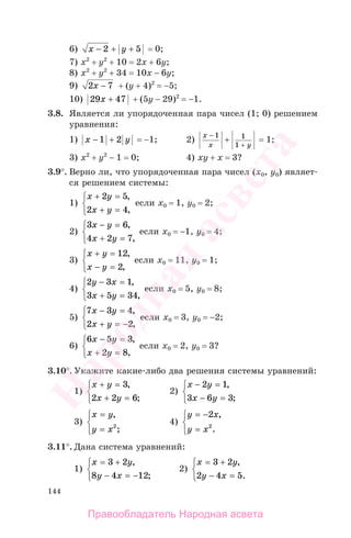 144
6) x y− + +2 5 = 0;
7) x2
+ y2
+ 10 = 2x + 6y;
8) x2
+ y2
+ 34 = 10x − 6y;
9) 2 7x − + (y + 4)2
= −5;
10) 29 47x + + (5y − 29)2
= −1.
3.8. Является ли упорядоченная пара чисел (1; 0) решением
уравнения:
1) x y− +1 2 = −1; 2)
x
x y
−
+
+
1 1
1
= 1;
3) x2
+ y2
− 1 = 0; 4) xy + x = 3?
3.9°. Верно ли, что упорядоченная пара чисел (х0, у0) являет-
ся решением системы:
1)
x y
x y
+ =
+ =
⎧
⎨
⎩
2 5
2 4
,
,
если х0 = 1, у0 = 2;
2)
3 6
4 2 7
x y
x y
− =
+ =
⎧
⎨
⎩
,
,
если х0 = −1, у0 = 4;
3)
x y
x y
+ =
− =
⎧
⎨
⎩
12
2
,
,
если х0 = 11, у0 = 1;
4)
2 3 1
3 5 34
y x
x y
− =
+ =
⎧
⎨
⎩
,
,
если х0 = 5, у0 = 8;
5)
7 3 4
2 2
x y
x y
− =
+ = −
⎧
⎨
⎩
,
,
если х0 = 3, у0 = −2;
6)
6 5 3
2 8
x y
x y
− =
+ =
⎧
⎨
⎩
,
,
если х0 = 2, у0 = 3?
3.10°. Укажите какие-либо два решения системы уравнений:
1)
x y
x y
+ =
+ =
⎧
⎨
⎩
3
2 2 6
,
;
2)
x y
x y
− =
− =
⎧
⎨
⎩
2 1
3 6 3
,
;
3)
x y
y x
=
=
⎧
⎨
⎩
,
;2
4)
y x
y x
= −
=
⎧
⎨
⎩
2
2
,
.
3.11°. Дана система уравнений:
1)
x y
y x
= +
− = −
⎧
⎨
⎩
3 2
8 4 12
,
;
2)
x y
y x
= +
− =
⎧
⎨
⎩
3 2
2 4 5
,
.
Правообладатель Народная асвета
Народная
асвета
 
